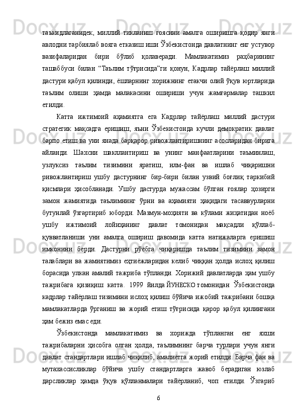 таъкидлаганидек,   миллий   тикланиш   ғоясини   амалга   оширишга   қодир   янги
авлодни тарбиялаб вояга етказиш иши Ўзбекистонда давлатнинг енг устувор
вазифаларидан   бири   бўлиб   қолаверади.   Мамлакатимиз   раҳбарининг
ташаббуси   билан   “Таълим   тўғрисида”ги   қонун,   Кадрлар   тайёрлаш   миллий
дастури қабул  қилинди, ёшларнинг  хорижнинг етакчи  олий ўқув юртларида
таълим   олиши   ҳамда   малакасини   ошириши   учун   жамғармалар   ташкил
етилди.
Катта   ижтимоий   аҳамиятга   ега   Кадрлар   тайёрлаш   миллий   дастури
стратегик   мақсадга   еришиш,   яъни   Ўзбекистонда   кучли   демократик   давлат
барпо етиш ва уни янада  барқарор ривожлантиришнинг асосларидан бирига
айланди.   Шахсни   шакллантириш   ва   унинг   манфаатларини   таъминлаш,
узлуксиз   таълим   тизимини   яратиш,   илм-фан   ва   ишлаб   чиқаришни
ривожлантириш   ушбу   дастурнинг   бир-бири   билан   узвий   боғлиқ   таркибий
қисмлари   ҳисобланади.   Ушбу   дастурда   мужассам   бўлган   ғоялар   ҳозирги
замон   жамиятида   таълимнинг   ўрни   ва   аҳамияти   ҳақидаги   тасаввурларни
бутунлай   ўзгартириб   юборди.   Мазмун-моҳияти   ва   кўлами   жиҳатидан   ноёб
ушбу   ижтимоий   лойиҳанинг   давлат   томонидан   мақсадли   қўллаб-
қувватланиши   уни   амалга   ошириш   давомида   катта   натижаларга   еришиш
имконини   берди.   Дастурни   рўёбга   чиқаришда   таълим   тизимини   замон
талаблари   ва   жамиятимиз   еҳтиёжларидан   келиб   чиққан   ҳолда   ислоҳ   қилиш
борасида   улкан   амалий   тажриба   тўпланди.   Хорижий   давлатларда   ҳам   ушбу
тажрибага   қизиқиш   катта.   1999   йилда   ЙУНЕСКО   томонидан   Ўзбекистонда
кадрлар  тайёрлаш тизимини  ислоҳ қилиш бўйича  ижобий тажрибани  бошқа
мамлакатларда   ўрганиш   ва   жорий   етиш   тўғрисида   қарор   қабул   қилингани
ҳам бежиз емас еди.
Ўзбекистонда   мамлакатимиз   ва   хорижда   тўпланган   енг   яхши
тажрибаларни   ҳисобга   олган   ҳолда,   таълимнинг   барча   турлари   учун   янги
давлат стандартлари ишлаб чиқилиб, амалиётга жорий етилди. Барча фан ва
мутахассисликлар   бўйича   ушбу   стандартларга   жавоб   берадиган   юзлаб
дарсликлар   ҳамда   ўқув   қўлланмалари   тайёрланиб,   чоп   етилди.   Ўзгариб
6
