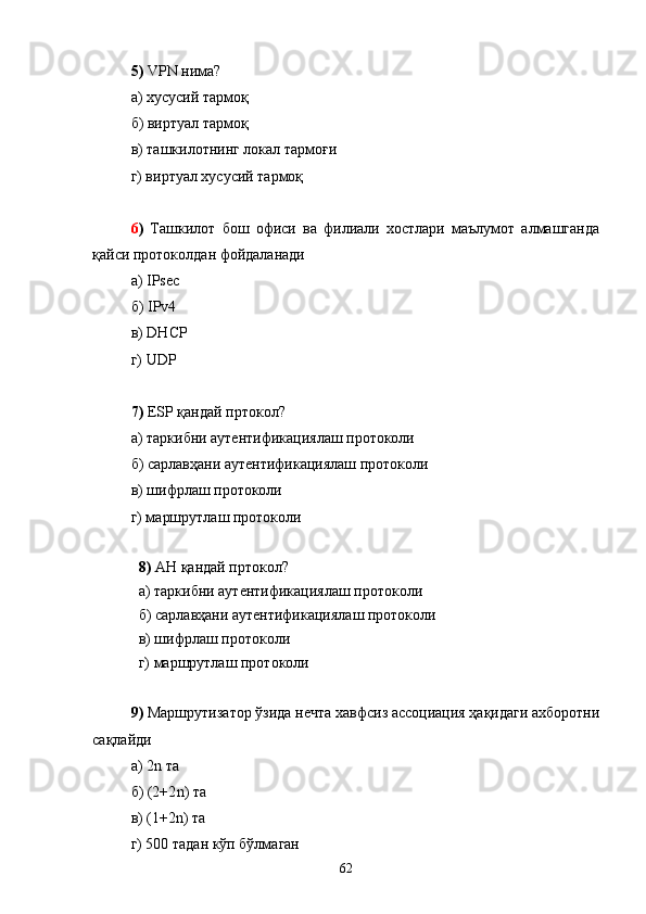5)   VPN  нима ?
а) хусусий тармоқ
б) виртуал тармоқ
в) ташкилотнинг локал тармоғи
г) виртуал хусусий тармоқ
6 )   Ташкилот   бош   офиси   ва   филиали   хостлари   маълумот   алмашганда
қайси протоколдан фойдаланади
а)  IPsec
б)  IPv 4
в)  DHCP
г)  UDP
7)   ESP   қандай пртокол?
а) таркибни аутентификациялаш протоколи
б) сарлавҳани аутентификациялаш протоколи
в) шифрлаш протоколи
г) маршрутлаш протоколи
8)   AH   қандай пртокол?
а) таркибни аутентификациялаш протоколи
б) сарлавҳани аутентификациялаш протоколи
в) шифрлаш протоколи
г) маршрутлаш протоколи
9)  Маршрутизатор ўзида нечта хавфсиз ассоциация ҳақидаги ахборотни
сақлайди 
а) 2 n  та
б) (2+2 n )  та
в) (1+2 n )  та
г) 500 тадан кўп бўлмаган
62 