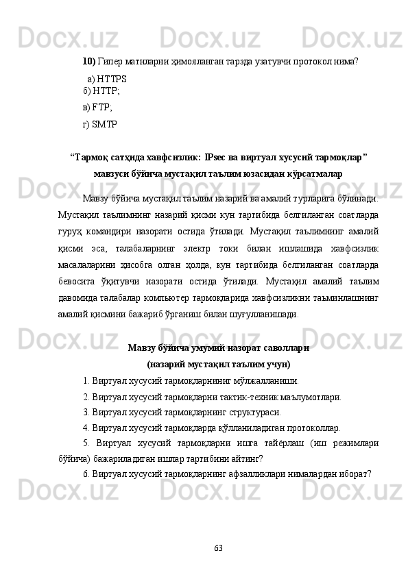 10)  Гипер матнларни ҳимояланган тарзда узатувчи протокол нима?
а)  HTTPS
б)  HTTP ;
в)  FTP ;
г) SMTP
“Тармоқ сатҳида хавфсизлик:  IPsec ва виртуал хусусий тармоқлар ”
мавзуси бўйича мустақил таълим юзасидан кўрсатмалар
Мавзу бўйича мустақил таълим назарий ва амалий турларига бўлинади.
Мустақил   таълимнинг   назарий   қисми   кун   тартибида   белгиланган   соатларда
гуруҳ   командири   назорати   остида   ўтилади.   Мустақил   таълимнинг   амалий
қисми   эса,   талабаларнинг   электр   токи   билан   ишлашида   хавфсизлик
масалаларини   ҳисобга   олган   ҳолда,   кун   тартибида   белгиланган   соатларда
бевосита   ўқитувчи   назорати   остида   ўтилади.   Мустақил   амалий   таълим
давомида талабалар компьютер тармоқларида хавфсизликни таъминлашнинг
амалий қисмини бажариб ўрганиш билан шуғулланишади.
Мавзу бўйича умумий назорат саволлари 
(назарий мустақил таълим учун)
1. Виртуал хусусий тармоқларниниг мўлжалланиши.
2. Виртуал хусусий тармоқларни тактик-техник маълумотлари.
3. Виртуал хусусий тармоқларнинг структураси.
4. Виртуал хусусий тармоқларда қўлланиладиган протоколлар.
5.   Виртуал   хусусий   тармоқларни   ишга   тайёрлаш   (иш   режимлари
бўйича) бажариладиган ишлар тартибини айтинг?
6. Виртуал хусусий тармоқларнинг афзалликлари нималардан иборат?
63 