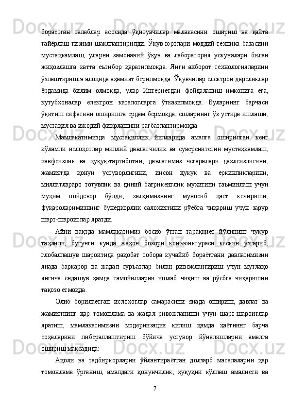 бораётган   талаблар   асосида   ўқитувчилар   малакасини   ошириш   ва   қайта
тайёрлаш   тизими   шакллантирилди.   Ўқув   юртлари   моддий-техника   базасини
мустаҳкамлаш,   уларни   замонавий   ўқув   ва   лаборатория   ускуналари   билан
жиҳозлашга   катта   еътибор   қаратилмоқда.   Янги   ахборот   технологияларини
ўзлаштиришга алоҳида аҳамият берилмоқда. Ўқувчилар електрон дарсликлар
ёрдамида   билим   олмоқда,   улар   Интернетдан   фойдаланиш   имконига   ега,
кутубхоналар   електрон   каталогларга   ўтказилмоқда.   Буларнинг   барчаси
ўқитиш сифатини оширишга ёрдам бермоқда, ёшларнинг ўз устида ишлаши,
мустақил ва ижодий фикрлашини рағбатлантирмоқда.  
Мамлакатимизда   мустақиллик   йилларида   амалга   оширилган   кенг
кўламли   ислоҳотлар   миллий   давлатчилик   ва   суверенитетни   мустаҳкамлаш,
хавфсизлик   ва   ҳуқуқ-тартиботни,   давлатимиз   чегаралари   дахлсизлигини,
жамиятда   қонун   устуворлигини,   инсон   ҳуқуқ   ва   еркинликларини,
миллатлараро   тотувлик   ва   диний   бағрикенглик   муҳитини   таъминлаш   учун
муҳим   пойдевор   бўлди,   халқимизнинг   муносиб   ҳаёт   кечириши,
фуқароларимизнинг   бунёдкорлик   салоҳиятини   рўёбга   чиқариш   учун   зарур
шарт-шароитлар яратди.
Айни   вақтда   мамлакатимиз   босиб   ўтган   тараққиёт   йўлининг   чуқур
таҳлили,   бугунги   кунда   жаҳон   бозори   конъюнктураси   кескин   ўзгариб,
глобаллашув   шароитида   рақобат   тобора   кучайиб   бораётгани   давлатимизни
янада   барқарор   ва   жадал   суръатлар   билан   ривожлантириш   учун   мутлақо
янгича   ёндашув   ҳамда   тамойилларни   ишлаб   чиқиш   ва   рўёбга   чиқаришни
тақозо етмоқда.
Олиб   борилаётган   ислоҳотлар   самарасини   янада   ошириш,   давлат   ва
жамиятнинг   ҳар   томонлама   ва   жадал   ривожланиши   учун   шарт-шароитлар
яратиш,   мамлакатимизни   модернизация   қилиш   ҳамда   ҳаётнинг   барча
соҳаларини   либераллаштириш   бўйича   устувор   йўналишларни   амалга
ошириш мақсадида:
Аҳоли   ва   тадбиркорларни   ўйлантираётган   долзарб   масалаларни   ҳар
томонлама   ўрганиш,   амалдаги   қонунчилик,   ҳуқуқни   қўллаш   амалиёти   ва
7 
