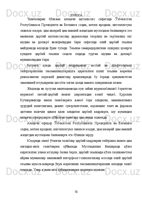ХУЛОСА
Талабаларни   бўлажак   алоқачи   мутахассис   сифатида   Ўзбекистон
Республикаси   Президенти   ва   Ватанига   содиқ,   метин   иродали,   интеллектуал
савияси юқори, ҳам назарий ҳам амалий жиҳатдан мустаҳкам билимларга эга
малакали   ҳарбий   мутахассислар   даражасида   таёрлаш   ва   тарбиялаш   энг
муҳим   ва   долзарб   вазифалардан   бири   сифатида   олий   ҳарбий   таълим
майдонида  алоҳида ўрин тутади.  Таълим  самарадорлигини  ошириш ҳозирги
кундаги   ҳарбий   таълим   соҳаси   олдида   турган   муҳим   ва   долзарб
муаммолардан бири. 
Бугунги   кунда   ҳарбий   кадрларнинг   касбий   ва   профессионал
тайёргарлигини   такомиллаштиришга   қаратилган   яхлит   таълим   жараёни
ривожланган   хорижий   давлатлар   армияларида   бу   борада   эришилаётган
замонавий ютуқларини ҳисобга олган ҳолда амалга оширилиши лозим.
Жаҳонда ва хусусан минтақамизда кун сайин мураккаблашиб бораётган
мураккаб   сиёсий-ҳарбий   вазият   шароитидан   келиб   чиқиб,   Қуролли
Кучларимизда   замон   талабларига   жавоб   бера   оладиган,   мамлакатимиз
ҳудудий   яхлитлигини,   давлат   суверенитетини,   аҳолининг   тинч   ва   фаровон
ҳаётини   ишочли   ҳимоя   қила   оладиган   ҳарбий   кадрларга,   шу   жумладан
алоқачи офицерларга қўйилган талаблар ҳам янада ошмоқда.
Алоқачи   офицер   Ўзбекистон   Республикаси   Президенти   ва   Ватанига
содиқ, метин иродали, интеллектуал савияси юқори, ҳам назарий ҳам амалий
жиҳатдан мустаҳкам билимларга эга бўлиши зарур.
Юқорида санаб ўтилган талаблар ҳарбий кадрларни тайёрлаш ишига ҳам
янгидан-янги   талабларни   қўймоқда.   Мустақиллик   йилларида   қўлга
киритилган улкан ютуқлар билан бирга, ҳарбий таълимда кўзга ташланаётган
айрим  муаамолар замонавий интерфаол технологиялар  асосида  олий ҳарбий
таълим  муассасаларида   ўқув жараёнини  такомиллаштиришни алоҳида  талаб
этмоқда. Улар жумласига қуйидагиларни киритиш мумкин:
70 