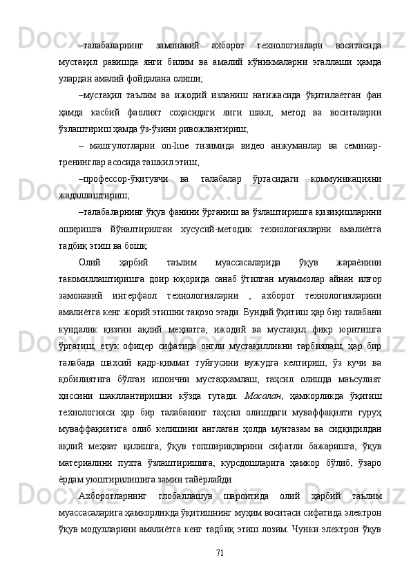 – талабаларнинг   замонавий   ахборот   технологиялари   воситасида
мустақил   равишда   янги   билим   ва   амалий   кўникмаларни   эгаллаши   ҳамда
улардан амалий фойдалана олиши;
– мустақил   таълим   ва   ижодий   изланиш   натижасида   ўқитилаётган   фан
ҳамда   касбий   фаолият   соҳасидаги   янги   шакл,   метод   ва   воситаларни
ўзлаштириш ҳамда ўз-ўзини ривожлантириш;
–   машғулотларни   on-line   тизимида   видео   анжуманлар   ва   семинар-
тренинглар асосида ташкил этиш;
– профессор - ўқитувчи   ва   талабал ар   ўртасидаги   коммуникацияни
жадаллаштириш;
– талаба ларнинг ўқув фанини ўрганиш ва ўзлаштиришга қизиқишларини
оширишга   йўналтирилган   хусусий-методик   технологияларни   амалиётга
тадбиқ этиш  ва бошқ.
Олий   ҳарбий   таълим   муассасаларида   ўқув   жараёнини
такомиллаштиришга   доир   юқорида   санаб   ўтилган   муаммолар   айнан   илғор
замонавий   интерфаол   технологияларни   ,   ахборот   технологияларини
амалиётга кенг жорий этишни тақозо этади.  Бундай  ўқитиш ҳар бир  талабани
кундалик   қизғин   ақлий   меҳнатга,   ижодий   ва   мустақил   фикр   юритишга
ўргатиш,   етук   офицер   сифатида   онгли   мустақилликни   тарбиялаш,   ҳар   бир
талаба да   шахсий   қадр-қиммат   туйғусини   вужудга   келтириш,   ўз   кучи   ва
қобилиятига   бўлган   ишончни   мустаҳкамлаш,   таҳсил   олишда   маъсулият
ҳиссини   шакллантиришни   кўзда   тутади.   Масалан ,   ҳамкорликда   ўқитиш
технологияси   ҳар   бир   талаба нинг   таҳсил   олишдаги   муваффақияти   гуруҳ
муваффақиятига   олиб   келишини   англаган   ҳолда   мунтазам   ва   сид қ идилдан
ақлий   меҳнат   қилишга,   ўқув   топшириқларини   сифатли   бажаришга,   ўқув
материалини   пухта   ўзлаштиришига,   курсдошларига   ҳамкор   бўлиб,   ўзаро
ёрдам уюштирилишига замин тайёрлайди.
Ахборотларнинг   глобаллашув   шароитида   олий   ҳарбий   таълим
муассасаларига ҳамкорликда ўқитишнинг муҳим воситаси сифатида электрон
ўқув модулларини амалиётга  кенг  тадбиқ   этиш лозим. Чунки  электрон ўқув
71 