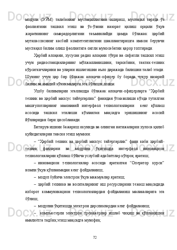 модули   (ЭЎМ)   талаба нинг   мустақиллигини   ошириш,   мустақил   тарзда   ўз
фаолиятини   ташкил   этиш   ва   ўз-ўзини   назорат   қилиш   орқали   ў қ ув
жараёнининг   самарадорлигини   таъминлайди   ҳамда   бўлажак   ҳарбий
мутахассиснинг   касбий   компетентлигини   шакллантиришга   имкон   берувчи
мустақил билим олиш фаолиятига онгли муносабатни қарор топтиради.
Ҳарбий алоқани, хусусан радио алоқани тўғри ва сифатли ташкил этиш
учун   радиостанцияларнинг   мўлжалланишини,   таркибини,   тактик-техник
кўрсаткичларини ва уларни ишлатишни аъло даражада билишни талаб этади.
Шунинг   учун   ҳар   бир   бўлажак   алоқачи-офицер   бу   борада   чуқур   назарий
билим ва амалий кўникмаларга эга бўлиши лозим.
Ушбу   билимларни   эгаллашда   бўлажак   алоқачи-офицерларга   “Ҳарбий
техник   ва   ҳарбий   махсус   тайёргарлик”   фанидан   ўтказилиши   кўзда   тутилган
машғулотларнинг   замонавий   интерфаол   технологияларни     кенг   қўллаш
асосида   ташкил   этилиши   кўзланган   мақсадга   эришишнинг   асосий
йўлларидан бири ҳисобланади.
Битирув ишини бажариш якунида ва олинган натижаларни хулоса қилиб
қуйидагиларни тавсия этиш мумкин:
– “Ҳарбий   техник   ва   ҳарбий   махсус   тайёргарлик”   фани   каби   ҳарбий-
техник   фанларни   ва   модулни   ўқитишда   интерфаол   инновaцион
технологияларни қўллаш бўйича услубий адабиётлар кўпроқ яратиш;
– инновaцион   технологиялар   асосида   яратилган   “Оператор   курси”
номли ўқув қўлланмадан кенг фойдаланиш;
– модул буйича электрон ўқув мажмуалар яратиш;
– ҳарбий техника ва воситаларнинг иш ресурсларини тежаш мақсадида
ахборот   коммуникацион   технологиялардан   фойдаланиш   малакаларига   эга
бўлиш;
– модулни ўқитишда электрон дарсликлардан кенг фойдаланиш;
–   компьютерли   электрон   тренажёрлар   ишлаб   чиқиш   ва   қўлланишни
амалиётга тадбиқ этиш мақсадга мувофиқ.
72 