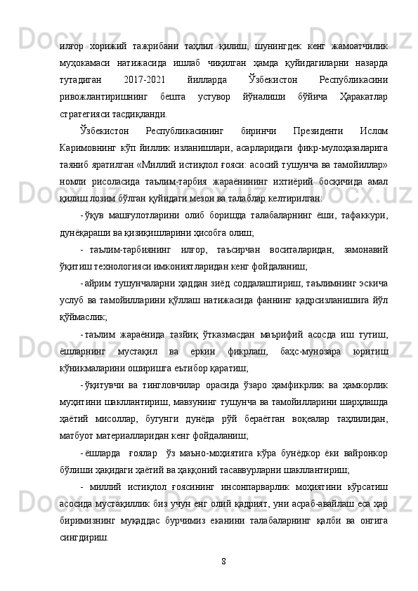 илғор   хорижий   тажрибани   таҳлил   қилиш,   шунингдек   кенг   жамоатчилик
муҳокамаси   натижасида   ишлаб   чиқилган   ҳамда   қуйидагиларни   назарда
тутадиган   2017-2021   йилларда   Ўзбекистон   Республикасини
ривожлантиришнинг   бешта   устувор   йўналиши   бўйича   Ҳаракатлар
стратегияси   тасдиқланди.
Ўзбекистон   Республикасининг   биринчи   Президенти   Ислом
Каримовнинг   кўп   йиллик   изланишлари,   асарларидаги   фикр-мулоҳазаларига
таяниб яратилган «Миллий истиқлол ғояси:  асосий тушунча ва тамойиллар»
номли   рисоласида   таълим-тарбия   жараёнининг   ихтиёрий   босқичида   амал
қилиш лозим бўлган қуйидаги мезон ва талаблар келтирилган:
- ўқув   машғулотларини   олиб   боришда   талабаларнинг   ёши,   тафаккури,
дунёқараши ва қизиқишларини ҳисобга олиш;
- таълим-тарбиянинг   илғор,   таъсирчан   воситаларидан,   замонавий
ўқитиш технологияси имкониятларидан кенг фойдаланиш;
- айрим   тушунчаларни  ҳаддан  зиёд  соддалаштириш,  таълимнинг  эскича
услуб   ва  тамойилларини  қўллаш  натижасида   фаннинг   қадрсизланишига   йўл
қўймаслик;
- таълим   жараёнида   тазйиқ   ўтказмасдан   маърифий   асосда   иш   тутиш,
ёшларнинг   мустақил   ва   еркин   фикрлаш,   баҳс-мунозара   юритиш
кўникмаларини оширишга еътибор қаратиш;
- ўқитувчи   ва   тингловчилар   орасида   ўзаро   ҳамфикрлик   ва   ҳамкорлик
муҳитини шакллантириш, мавзунинг тушунча ва тамойилларини шарҳлашда
ҳаётий   мисоллар,   бугунги   дунёда   рўй   бераётган   воқеалар   таҳлилидан,
матбуот материалларидан кенг фойдаланиш;
- ёшларда     ғоялар     ўз   маъно-моҳиятига   кўра   бунёдкор   ёки   вайронкор
бўлиши ҳақидаги ҳаётий ва ҳаққоний тасаввурларни шакллантириш;
- миллий   истиқлол   ғоясининг   инсонпарварлик   моҳиятини   кўрсатиш
асосида мустақиллик биз учун енг олий қадрият, уни асраб-авайлаш еса ҳар
биримизнинг   муқаддас   бурчимиз   еканини   талабаларнинг   қалби   ва   онгига
сингдириш. 
8 