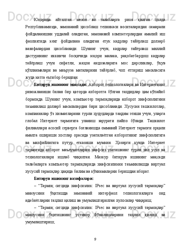 Юқорида   айтилган   мезон   ва   талабларга   риоя   қилган   ҳолда
Республикамизда,   замонавий   ҳисоблаш   техникаси   воситаларидан   самарали
фойдаланишни   уддалай   оладиган,   замонавий   компютерлардан   амалий   иш
фаолиятида   кенг   фойдалана   оладиган   етук   кадрлар   тайёрлаш   долзарб
вазифалардан   ҳисобланади.   Шунинг   учун,   кадрлар   тайёрлаш   миллий
дастурининг   иккинчи   босқичида   юқори   малака,   рақобатбардош   кадрлар
тайёрлаш   учун   сифатли,   жаҳон   андозаларига   мос   дарсликлар,   ўқув
қўлланмалари   ва   маъруза   матнларини   тайёрлаб,   чоп   еттириш   масаласига
жуда катта еътибор берилган.
Битирув ишининг мақсади:  Ахборот технологиялари ва Интернетнинг
ривожланиши   билан   бир   қаторда   ахборотга   бўлган   таҳдидлар   ҳам   кўпайиб
бормоқда.   Шунинг   учун,   компьютер   тармоқларида   ахборот   хавфсизлигини
таъминлаш   долзарб   масалалардан   бири   ҳисобланади.   Хусусан   ташкилотлар,
компаниялар ўз хизматларини турли ҳудудларда тақдим этиши учун, уларга
глобал   Интернет   тармоғига   уланиш   зарурати   пайпо   бўлади.   Ташкилот
филиаллари асосий серверга боғланишда оммавий Интернет тармоғи орқали
амалга   ошириши   хостлар   орасида   узатилаётган   ахборотнинг   хавфсизлигига
ва   махфийлигига   путур   етказиши   мумкин.   Ҳозирги   кунда   Интернет
тармоғида   ахборот   маълумотларни   хавфсиз   узатишнинг   турли   хил   усул   ва
технологиялари   ишлаб   чиқилган.   Мазкур   битирув   ишининг   мақсади
талабаларга   компьютер   тармоқларида   хавфсизликни   таъминлашда   виртуал
хусусий тармоқлар ҳақида билим ва кўникмаларни беришдан иборат.
Битирув ишининг вазифалари: 
– “ Тармоқ   сатҳида   хавфсизлик:   IPsec   ва   виртуал   хусусий   тармоқлар ”
мавзусини   ўқитишда   замонавий   интерфаол   технологияларга   оид
адабиётларни таҳлил қилиш ва умумлаштирилган хулосалар чиқариш;
– “ Тармоқ   сатҳида   хавфсизлик:   IPsec   ва   виртуал   хусусий   тармоқлар ”
мавзусини   ўқитишнинг   устивор   йўналишларини   таҳлил   қилиш   ва
умумлаштириш; 
9 