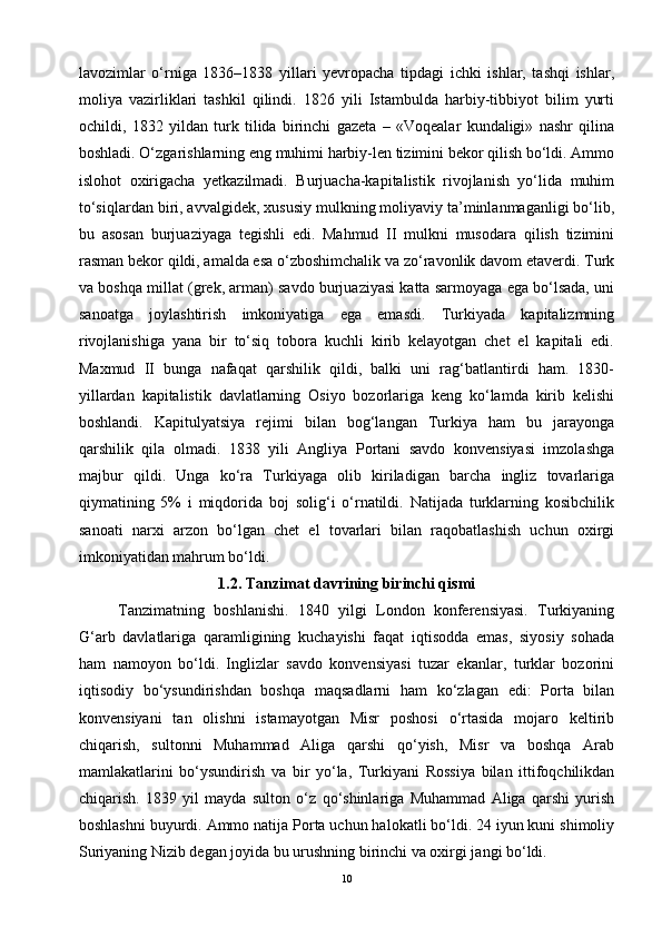 lavozimlar   o‘rniga   1836–1838   yillari   yevropacha   tipdagi   ichki   ishlar,   tashqi   ishlar,
moliya   vazirliklari   tashkil   qilindi.   1826   yili   Istambulda   harbiy-tibbiyot   bilim   yurti
ochildi,   1832   yildan   turk   tilida   birinchi   gazeta   –   «Voqealar   kundaligi»   nashr   qilina
boshladi. O‘zgarishlarning eng muhimi harbiy-len tizimini bekor qilish bo‘ldi. Ammo
islohot   oxirigacha   yetkazilmadi.   Burjuacha-kapitalistik   rivojlanish   yo‘lida   muhim
to‘siqlardan biri, avvalgidek, xususiy mulkning moliyaviy ta’minlanmaganligi bo‘lib,
bu   asosan   burjuaziyaga   tegishli   edi.   Mahmud   II   mulkni   musodara   qilish   tizimini
rasman bekor qildi, amalda esa o‘zboshimchalik va zo‘ravonlik davom etaverdi. Turk
va boshqa millat (grek, arman) savdo burjuaziyasi katta sarmoyaga ega bo‘lsada, uni
sanoatga   joylashtirish   imkoniyatiga   ega   emasdi.   Turkiyada   kapitalizmning
rivojlanishiga   yana   bir   to‘siq   tobora   kuchli   kirib   kelayotgan   chet   el   kapitali   edi.
Maxmud   II   bunga   nafaqat   qarshilik   qildi,   balki   uni   rag‘batlantirdi   ham.   1830-
yillardan   kapitalistik   davlatlarning   Osiyo   bozorlariga   keng   ko‘lamda   kirib   kelishi
boshlandi.   Kapitulyatsiya   rejimi   bilan   bog‘langan   Turkiya   ham   bu   jarayonga
qarshilik   qila   olmadi.   1838   yili   Angliya   Portani   savdo   konvensiyasi   imzolashga
majbur   qildi.   Unga   ko‘ra   Turkiyaga   olib   kiriladigan   barcha   ingliz   tovarlariga
qiymatining   5%   i   miqdorida   boj   solig‘i   o‘rnatildi.   Natijada   turklarning   kosibchilik
sanoati   narxi   arzon   bo‘lgan   chet   el   tovarlari   bilan   raqobatlashish   uchun   oxirgi
imkoniyatidan mahrum bo‘ldi.
1.2. Tanzimat davrining birinchi qismi
Tanzimatning   boshlanishi.   1840   yilgi   London   konferensiyasi.   Turkiyaning
G‘arb   davlatlariga   qaramligining   kuchayishi   faqat   iqtisodda   emas,   siyosiy   sohada
ham   namoyon   bo‘ldi.   Inglizlar   savdo   konvensiyasi   tuzar   ekanlar,   turklar   bozorini
iqtisodiy   bo‘ysundirishdan   boshqa   maqsadlarni   ham   ko‘zlagan   edi:   Porta   bilan
konvensiyani   tan   olishni   istamayotgan   Misr   poshosi   o‘rtasida   mojaro   keltirib
chiqarish,   sultonni   Muhammad   Aliga   qarshi   qo‘yish,   Misr   va   boshqa   Arab
mamlakatlarini   bo‘ysundirish   va   bir   yo‘la,   Turkiyani   Rossiya   bilan   ittifoqchilikdan
chiqarish.   1839   yil   mayda   sulton   o‘z   qo‘shinlariga   Muhammad   Aliga   qarshi   yurish
boshlashni buyurdi. Ammo natija Porta uchun halokatli bo‘ldi. 24 iyun kuni shimoliy
Suriyaning Nizib degan joyida bu urushning birinchi va oxirgi jangi bo‘ldi. 
10 