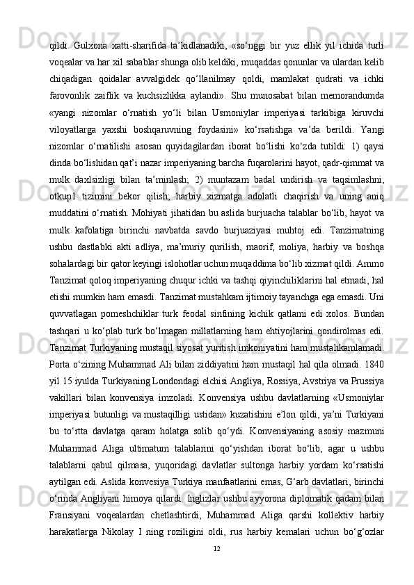 qildi.   Gulxona   xatti-sharifida   ta’kidlanadiki,   «so‘nggi   bir   yuz   ellik   yil   ichida   turli
voqealar va har xil sabablar shunga olib keldiki, muqaddas qonunlar va ulardan kelib
chiqadigan   qoidalar   avvalgidek   qo‘llanilmay   qoldi,   mamlakat   qudrati   va   ichki
farovonlik   zaiflik   va   kuchsizlikka   aylandi».   Shu   munosabat   bilan   memorandumda
«yangi   nizomlar   o‘rnatish   yo‘li   bilan   Usmoniylar   imperiyasi   tarkibiga   kiruvchi
viloyatlarga   yaxshi   boshqaruvning   foydasini»   ko‘rsatishga   va’da   berildi.   Yangi
nizomlar   o‘rnatilishi   asosan   quyidagilardan   iborat   bo‘lishi   ko‘zda   tutildi:   1)   qaysi
dinda bo‘lishidan qat’i nazar imperiyaning barcha fuqarolarini hayot, qadr-qimmat va
mulk   daxlsizligi   bilan   ta’minlash;   2)   muntazam   badal   undirish   va   taqsimlashni,
otkup1   tizimini   bekor   qilish;   harbiy   xizmatga   adolatli   chaqirish   va   uning   aniq
muddatini o‘rnatish. Mohiyati jihatidan bu aslida burjuacha talablar bo‘lib, hayot va
mulk   kafolatiga   birinchi   navbatda   savdo   burjuaziyasi   muhtoj   edi.   Tanzimatning
ushbu   dastlabki   akti   adliya,   ma’muriy   qurilish,   maorif,   moliya,   harbiy   va   boshqa
sohalardagi bir qator keyingi islohotlar uchun muqaddima bo‘lib xizmat qildi. Ammo
Tanzimat qoloq imperiyaning chuqur ichki va tashqi qiyinchiliklarini hal etmadi, hal
etishi mumkin ham emasdi. Tanzimat mustahkam ijtimoiy tayanchga ega emasdi. Uni
quvvatlagan   pomeshchiklar   turk   feodal   sinfining   kichik   qatlami   edi   xolos.   Bundan
tashqari   u   ko‘plab   turk   bo‘lmagan   millatlarning   ham   ehtiyojlarini   qondirolmas   edi.
Tanzimat Turkiyaning mustaqil siyosat yuritish imkoniyatini ham mustahkamlamadi.
Porta o‘zining Muhammad Ali bilan ziddiyatini ham mustaqil hal qila olmadi. 1840
yil 15 iyulda Turkiyaning Londondagi elchisi Angliya, Rossiya, Avstriya va Prussiya
vakillari   bilan   konvensiya   imzoladi.   Konvensiya   ushbu   davlatlarning   «Usmoniylar
imperiyasi butunligi va mustaqilligi ustidan» kuzatishini e’lon qildi, ya’ni Turkiyani
bu   to‘rtta   davlatga   qaram   holatga   solib   qo‘ydi.   Konvensiyaning   asosiy   mazmuni
Muhammad   Aliga   ultimatum   talablarini   qo‘yishdan   iborat   bo‘lib,   agar   u   ushbu
talablarni   qabul   qilmasa,   yuqoridagi   davlatlar   sultonga   harbiy   yordam   ko‘rsatishi
aytilgan edi. Aslida konvesiya Turkiya manfaatlarini emas, G‘arb davlatlari, birinchi
o‘rinda Angliyani  himoya qilardi. Inglizlar  ushbu ayyorona diplomatik qadam  bilan
Fransiyani   voqealardan   chetlashtirdi,   Muhammad   Aliga   qarshi   kollektiv   harbiy
harakatlarga   Nikolay   I   ning   roziligini   oldi,   rus   harbiy   kemalari   uchun   bo‘g‘ozlar
12 