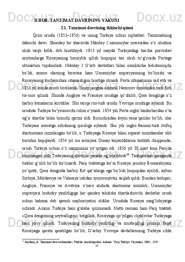   II BOB .   TANZIMAT DAVRINING YAKUNI
2.1.  Tanzimat davrining ikkinchi qismi
Qrim   urushi   (1853–1856)   va   uning   Turkiya   uchun   oqibatlari.   Tanzimatning
ikkinchi   davri.   Shunday   bir   sharoitda   Nikolay   I   usmoniylar   merosidan   o‘z   ulushini
olish   vaqti   keldi,   deb   hisoblaydi.   1853   yil   mayda   Turkiyadagi   barcha   pravoslav
xristianlarga   Rossiyaning   homiylik   qilish   huquqini   tan   olish   to‘g‘risida   Portaga
ultimatum   topshiriladi.   Nikolay   I   G‘arb   davlatlari   bilan   osonlikcha   kelishmoqchi
bo‘ldi,   ammo   ularning   birortasi   ham   Usmoniylar   imperiyasining   bo‘linishi   va
Rossiyaning kuchayishini istamasligini hisobga olmadi. Porta ultimatumni rad etdi va
1853 yil kuzda urush boshlandi. Sinop jangida admiral Naximov tomonidan turk floti
tor-mor   qilindi.   Shunda   Angliya   va   Fransiya   urushga   qo‘shilib,   Qora   dengizga   o‘z
harbiy kemalarini kiritdilar. Shu tariqa rus-turk urushi Yevropa urushiga aylandi. Bu
urushda Turkiya bo‘ysunuvchi rolini o‘ynadi. 1854 yili Porta ingliz bankirlaridan o‘ta
og‘ir shartlar bilan birinchi qarzni oldi. Birinchisidan keyin yana qarzlar bo‘lib, ular
Turkiyani   asoratga   solishning   quroliga   aylandi.   Shu   yili   ingliz-fransuz-turk   ittifoq
shartnomasi  imzolangan bo‘lib, u Turkiyaga Rossiya  bilan separat  muzokaralar  olib
borishni   taqiqlaydi.   1854   yil   rus   armiyasi   Dunay   knyazliklarini   tashlab   chiqqanida,
urush   Turkiya   uchun   o‘z   mazmunini   yo‘qotgan   edi.   1856   yil   30   mart   kuni   Parijda
imzolangan sulh Turkiyaning ahvolini yanada og‘irlashtirdi 10
. Tashqaridan qaraganda
turklar  g‘olib bo‘lib ko‘rinardi. Parij  traktatiga  ko‘ra Rossiya  janubiy Bessarabiyani
yo‘qotdi,  Qora  dengizda  harbiy flot  qal’alarga ega  bo‘lish  huquqidan  ayrildi, sulton
Serbiya, Moldaviya va Valaxiya ustidan syuzerenitetni saqlab qoldi. Bundan tashqari,
Angliya,   Fransiya   va   Avstriya   o‘zaro   alohida   shartnoma   imzolab,   Usmoniylar
imperiyasi   hududiy   yaxlitligiga   har   qanday   tahdidni   shartlashuvchi   davlatlar   urush
uchun   bahona   deb   qarash   majburiyatini   oldilar.   Urushda   Rossiya   mag‘lubiyatga
uchradi.   Ammo   Turkiya   ham   g‘alaba   qozonmadi.   Hatto   rasman   ham   Parij   traktati
«Qora dengizning neytralligini» belgiladi, Rossiyaga qo‘yilgan cheklovlar Turkiyaga
ham   joriy   qilindi.   Turkiyaning   hududiy   yaxlitligi   va   mustaqilligi   prinsipi   faqat
Rossiyaga   qarshi   qaratilgan   bo‘lib,   G‘arbiy   Yevropa   davlatlarining   Turkiya   ichki
10
  Saydam, A. Tanzimat devri reformları. Türkler Ansiklopedisi. Ankara: Yeni Türkiye Yayınları. 2002. -S.95
15 