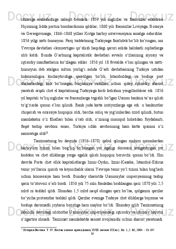 ishlariga   aralashishiga   xalaqit   bermadi.   1859   yili   inglizlar   va   fransuzlar   eskadrasi
Hijozning Jidda portini bombardimon qildilar, 1860 yili fransuzlar Liviyaga, Bosniya
va Gersegovinaga, 1866–1868 yillari Kritga harbiy intervensiyani amalga oshirdilar.
1856 yilgi xatti-humoyun. Parij traktatining Turkiyaga faxrlidek bo‘lib ko‘ringan, uni
Yevropa davlatlari «konsertiga» qo‘shish haqidagi qarori aslida halokatli oqibatlarga
olib   keldi.   Bunda   G‘arbning   kapitalistik   davlatlari   avvalo   o‘zlarining   siyosiy   va
iqtisodiy manfaatlarini ko‘zlagan edilar. 1856 yil 18 fevralda e’lon qilingan va xatti-
humoyun   deb   atalgan   sulton   yorlig‘i   aslida   G‘arb   davlatlarining   Turkiya   ustidan
hukmronligini   kuchaytirishga   qaratilgan   bo‘lib,   Istambuldagi   va   boshqa   port
shaharlardagi   turk   bo‘lmagan   burjuaziya   vakillari   uchun   qulay   iqtisodiy   sharoit
yaratish orqali chet el kapitalining Turkiyaga kirib kelishini yengillashtirar edi. 1856
yil kapitali to‘liq inglizlar va fransuzlarga tegishli bo‘lgan Usmon bankini ta’sis qilish
to‘g‘risida   qonun   e’lon   qilindi.   Bank   juda   katta   imtiyozlarga   ega   edi:   u   banknotlar
chiqarish va emissiya huquqini oldi, barcha soliq va yig‘imlardan ozod qilindi, butun
mamlakatni   o‘z   filiallari   bilan   o‘rab   oldi,   o‘zining   monopol   holatidan   foydalanib,
faqat   tashqi   savdoni   emas,   Turkiya   ichki   savdosining   ham   katta   qismini   o‘z
nazoratiga oldi 11
.
  Tanzimatning   bu   davrida   (1856–1870)   qabul   qilingan   muhim   qonunlardan
harbiy-len   tizimi   bilan   bog‘liq   bo‘lmagan   yer   egaligi   doirasini   kengaytirgan   yer
kodeksi   va   chet   elliklarga   yerga   egalik   qilish   huquqini   beruvchi   qonun   bo‘ldi.   Shu
davrda   Porta   chet   ellik   kapitalistlarga   Izmir-Oydin,   Izmir-Kasaba,   Istambul-Edirna
temir yo‘llarini qurish va keyinchalik ularni Yevropa temir yo‘l tizimi bilan bog‘lash
uchun   konsessiya   ham   berdi.   Bunday   sharoitda   Usmoniylar   imperiyasining   tashqi
qarzi to‘xtovsiz o‘sib bordi. 1856 yili 75 mln frankdan boshlangan qarz 1870 yili 2,5
mlrd   ni   tashkil   qildi.   Shundan   1,5   mlrd   naqd   olingan   qarz   bo‘lsa,   qolganini   qarzlar
bo‘yicha protsentlar tashkil qildi. Qarzlar evaziga Turkiya chet elliklarga bojxona va
boshqa daromadli joylarni berishga ham majbur bo‘ldi. Shunday qilib Tanzimatning
ikkinchi davridagi islohotlar Usmoniylar imperiyasidagi iqtisodiy va ijtimoiy hayotni
o‘zgartira olmadi. Tanzimat mamlakatda sanoat rivojlanishi uchun sharoit yaratmadi.
11
 История Востока. Т. IV. Восток в новое время (конец XVIII -начало XX вв.). Кн. 1, 2. М., 2004.  -  Ст .187
16 