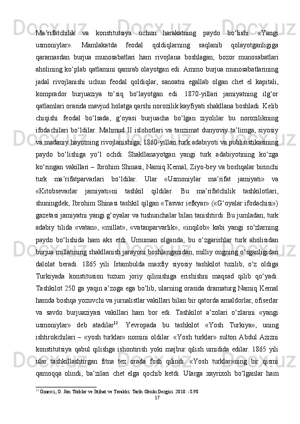 Ma’rifatchilik   va   konstitutsiya   uchun   harakatning   paydo   bo‘lishi.   «Yangi
usmoniylar».   Mamlakatda   feodal   qoldiqlarning   saqlanib   qolayotganligiga
qaramasdan   burjua   munosabatlari   ham   rivojlana   boshlagan,   bozor   munosabatlari
aholining ko‘plab qatlamini qamrab olayotgan edi. Ammo burjua munosabatlarining
jadal   rivojlanishi   uchun   feodal   qoldiqlar,   sanoatni   egallab   olgan   chet   el   kapitali,
komprador   burjuaziya   to‘siq   bo‘layotgan   edi.   1870-yillari   jamiyatning   ilg‘or
qatlamlari orasida mavjud holatga qarshi norozilik kayfiyati shakllana boshladi. Kelib
chiqishi   feodal   bo‘lsada,   g‘oyasi   burjuacha   bo‘lgan   ziyolilar   bu   norozilikning
ifodachilari   bo‘ldilar. Mahmud  II  islohotlari  va  tanzimat   dunyoviy ta’limga,  siyosiy
va madaniy hayotning rivojlanishiga, 1860-yillari turk adabiyoti va publisistikasining
paydo   bo‘lishiga   yo‘l   ochdi.   Shakllanayotgan   yangi   turk   adabiyotining   ko‘zga
ko‘ringan vakillari – Ibrohim Shinasi, Namiq Kemal, Ziyo-bey va boshqalar birinchi
turk   ma’rifatparvarlari   bo‘ldilar.   Ular   «Usmoniylar   ma’rifat   jamiyati»   va
«Kitobsevarlar   jamiyati»ni   tashkil   qildilar.   Bu   ma’rifatchilik   tashkilotlari,
shuningdek, Ibrohim Shinasi tashkil qilgan «Tasvar iefkyar» («G‘oyalar ifodachisi»)
gazetasi jamiyatni yangi g‘oyalar va tushunchalar bilan tanishtirdi. Bu jumladan, turk
adabiy   tilida   «vatan»,   «millat»,   «vatanparvarlik»,   «inqilob»   kabi   yangi   so‘zlarning
paydo   bo‘lishida   ham   aks   etdi.   Umuman   olganda,   bu   o‘zgarishlar   turk   aholisidan
burjua millatining shakllanish jarayoni boshlanganidan, milliy ongning o‘sganligidan
dalolat   beradi.   1865   yili   Istambulda   maxfiy   siyosiy   tashkilot   tuzilib,   o‘z   oldiga
Turkiyada   konstitusion   tuzum   joriy   qilinishiga   erishishni   maqsad   qilib   qo‘yadi.
Tashkilot 250 ga yaqin a’zoga ega bo‘lib, ularning orasida dramaturg Namiq Kemal
hamda boshqa yozuvchi va jurnalistlar vakillari bilan bir qatorda amaldorlar, ofiserlar
va   savdo   burjuaziyasi   vakillari   ham   bor   edi.   Tashkilot   a’zolari   o‘zlarini   «yangi
usmoniylar»   deb   atadilar 12
.   Yevropada   bu   tashkilot   «Yosh   Turkiya»,   uning
ishtirokchilari   –   «yosh   turklar»   nomini   oldilar.   «Yosh   turklar»   sulton   Abdul   Azizni
konstitutsiya   qabul   qilishga   ishontirish   yoki   majbur   qilish   umidida   edilar.   1865   yili
ular   tashkillashtirgan   fitna   tez   orada   fosh   qilindi.   «Yosh   turklar»ning   bir   qismi
qamoqqa   olindi,   ba’zilari   chet   elga   qochib   ketdi.   Ularga   xayrixoh   bo‘lganlar   ham
12
  Ömerci, O. Jön Türkler ve İttihat ve Terakki. Tarih Okulu Dergisi. 2010. -S.98
17 
