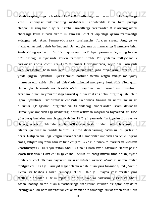 ta’qib va qatag‘onga uchradilar. 1875–1876 yillardagi Bolqon inqirozi. 1870-yillarga
kelib   usmoniylar   hukumatining   navbatdagi   islohotchilik   kursi   ham   puchga
chiqqanligi   aniq   bo‘lib   qoldi.   Barcha   harakatlarga   qaramasdan   XIX   asrning   oxirgi
choragiga   kelib   Turkiya   yarim   mustamlaka,   chet   el   kapitaliga   qaram   mamlakatga
aylangan   edi.   Agar   Fransiya-Prussiya   urushigacha   Turkiya   asosan   Angliya   va
Fransiya nazorati ostida bo‘lsa, endi Usmoniylar merosi masalasiga Germaniya bilan
Avstro-Vengriya  ham  qo‘shildi.  Inqiroz   ayniqsa  Bolqon   yarimorolida,  uning  turklar
qo‘l   ostidagi   viloyatlarida   keskin   namoyon   bo‘ldi.   Bu   yerlarda   milliy-ozodlik
harakatlari   ancha   kuchli   edi.   1875   yil   yozda   Gersegovinada,   keyin   esa   Bosniyada
xalq   qo‘zg‘oloni   boshlanib   ketdi.   Turkiya   hukumati   jazo   otryadlarini   jo‘natib,   bu
yerda   qirg‘in   uyushtirdi.   Qo‘zg‘olonni   bostirish   uchun   ketgan   xarajat   moliyaviy
inqirozga   olib   keldi:   1875   yil   oktyabrda   hukumat   moliyaviy   bankrotlik   e’lon   qildi.
Usmoniylar   hukumati   mamlakatda   o‘sib   borayotgan   xalq   noroziligini   musulmon
fanatizmi o‘zaniga yo‘naltirishga harakat qildi va xristian aholini qirg‘in qilish uchun
ig‘vo   uyushtirdi.   Tartibsizliklar   chog‘ida   Salonikida   fransuz   va   nemis   konsullari
o‘ldirildi.   Qo‘zg‘olon,   qirg‘inlar   va   Salonikidagi   voqealardan   G‘arb   davlatlari
Usmoniylar imperiyasiga navbatdagi bosim o‘tkazish maqsadida foydalandilar. 1856
yilgi   Parij   traktatini   imzolagan   davlatlar   1876   yil   yanvarda   Turkiyadan   Bosniya   va
Gersegovinada   zudlik   bilan   islohot   o‘tkazishni   talab   qildilar.   Sulton   hukumati   bu
talabni   qondirishga   rozilik   bildirdi.   Ammo   davlatlarning   da’volari   chuqurlashib
bordi.   Natijada   vujudga   kelgan   sharoit   faqat   Usmoniylar   imperiyasida   ichki   inqiroz
emas, xalqaro inqirozni ham keltirib chiqardi. «Yosh turklar» to‘ntarishi va «Midxat
konstitutsiyasi». 1871 yili sulton Abdul Azizning bosh vaziri Maxmud Nadim posho
«yosh turklar»ning avf etilishiga erishdi. Aslida bu chalg‘ituvchi fitna bo‘lib, «yosh
turklar»ni   chet   ellardan   qaytarish   va   ular   ustidan   nazorat   o‘rnatish   uchun   o‘ylab
topilgan edi. 1873 yili jamiyat legal holatga o‘tishi bilan yana tor-mor qilindi, Namiq
Kemal   va   boshqa   a’zolari   qamoqqa   olindi.   1876   yili   mayda   yosh   turklar   yana
faollashib   qoldilar.   Ular   murojaat   e’lon   qilib,   vakillar   palatasini   yig‘ish   va   Abdul
Azizni   boshqa   sulton   bilan   almashtirishga   chaqirdilar.   Bundan   bir   qator   boy   doira
larning vakillari ham manfaatdor edilar va ular o‘z tomoniga davlat arboblaridan biri
18 