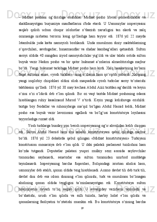 –   Midxat   poshoni   og‘dirishga   erishdilar.   Midxat   posho   liberal   pomeshchiklar   va
shakllanayotgan   burjuaziya   manfaatlarini   ifoda   etardi.   U   Usmoniylar   imperiyasini
saqlab   qolish   uchun   chuqur   islohotlar   o‘tkazish   zarurligini   tan   olardi   va   xalq
ommasiga   nisbatan   terrorni   keng   qo‘llashga   ham   tayyor   edi.   1876   yil   22   mayda
Istambulda   juda   katta   namoyish   boshlandi.   Unda   musulmon   diniy   maktablarining
o‘quvchilari,   savdogarlar,   hunarmandlar   va   shahar   kambag‘allari   qatnashdi.   Sulton
saroyi   oldida   40   mingdan   ziyod   namoyishchilar   yig‘ildi   va   ular   talabi   ostida   sulton
buyuk   vazir   Nadim   posho   va   bir   qator   hukumat   a’zolarini   almashtirishga   majbur
bo‘ldi. Yangi hukumat tarkibiga Midxat posho ham kirdi. Xalq harakatining ko‘lami
faqat  sultonni   emas,  «yosh  turklar»-  ning  o‘zlarini   ham  qo‘rqitib  yubordi.  Xalqning
yangi   inqilobiy   chiqishlari   oldini   olish   maqsadida   «yosh   turk»lar   saroy   to‘ntarishi
taktikasini qo‘lladi. 1876 yil 30 may kechasi Abdul Aziz taxtdan ag‘darildi va keyin
o‘zini   o‘zi   o‘ldirdi   deb   e’lon   qilindi.   Bir   oz   vaqt   taxtda   Midxat   poshoning   odami
hisoblangan   ruhiy   kasalmand   Murod   V   o‘tirdi.   Keyin   yangi   kelishuvga   erishildi:
taxtga   boy   feodallar   va   ruhoniylarga   ma’qul   bo‘lgan   Abdul   Hamid   keldi,   Midxat
posho   esa   buyuk   vazir   lavozimini   egalladi   va   bo‘lg‘usi   konstitutsiya   loyihasini
tayyorlashga ruxsat oldi. 
Yosh turklarga bunday yon berish imperiyaning og‘ir ahvolidan kelib chiqqan
edi.   Sulton   Abdul   Hamid   ham   shu   sababli   konstitutsiyani   qabul   qilishga   majbur
bo‘ldi.   1876   yil   23   dekabrda   qabul   qilingan   «Midxat   konstitutsiyasi»   Turkiyani
konstitusion   monarxiya   deb   e’lon   qildi.   U   ikki   palatali   parlament   tuzilishini   ham
ko‘zda   tutgandi.   Deputatlar   palatasi   yuqori   mulkiy   senz   asosida   saylovchilar
tomonidan   saylanardi,   senatorlar   esa   sulton   tomonidan   umrbod   muddatga
tayinlanardi.   Imperiyaning   barcha   fuqarolari,   Bolqondagi   xristian   aholisi   ham,
usmoniylar deb atalib, qonun oldida teng hisoblanadi. Ammo davlat tili deb turk tili,
davlat   dini   deb   esa   islom   dinining   e’lon   qilinishi,   turk   va   musulmon   bo‘lmagan
aholining   qonun   oldida   tengligini   ta’minlamayotgan   edi.   Konstitutsiya   sulton
hokimiyatini   deyarli   to‘liq   saqlab   qoldi.   U   avvalgiday   vazirlarni   tayinlashi   va
bo‘shatishi,   urush   e’lon   qilishi   va   sulh   tuzishi,   harbiy   holat   e’lon   qilishi   va
qonunlarning   faoliyatini   to‘xtatishi   mumkin   edi.   Bu   konstitutsiya   o‘zining   barcha
19 