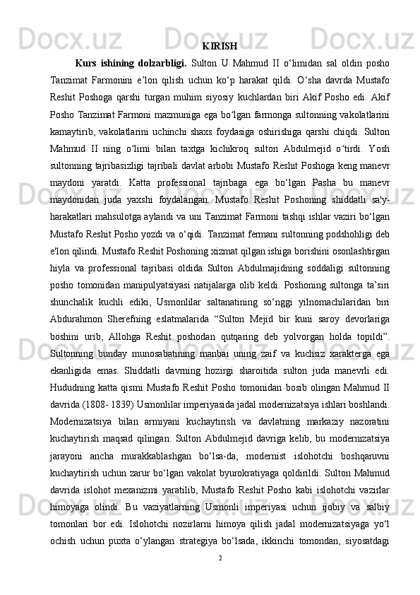 KIRISH
Kurs   ishining   dolzarbligi.   Sulton   U   Mahmud   II   o‘limidan   sal   oldin   posho
Tanzimat   Farmonini   e’lon   qilish   uchun   ko‘p   harakat   qildi.   O‘sha   davrda   Mustafo
Resh it   Poshoga   qarshi   turgan   muhim   siyosiy   kuchlardan   biri   Akif   Posho   edi.   Akif
Posho Tanzimat Farmoni mazmuniga ega bo lgan farmonga sultonning vakolatlariniʻ
kamaytirib,   vakolatlarini   uchinchi   shaxs   foydasiga   oshirishiga   qarshi   chiqdi.   Sulton
Mahmud   II   ning   o limi   bilan   taxtga   kichikroq   sulton   Abdulmejid   o tirdi.   Yosh	
ʻ ʻ
sultonning tajribasizligi tajribali davlat arbobi Mustafo Reshit Poshoga keng manevr
maydoni   yaratdi.   Katta   professional   tajribaga   ega   bo‘lgan   Pasha   bu   manevr
maydonidan   juda   yaxshi   foydalangan.   Mustafo   Reshit   Poshoning   shiddatli   sa'y-
harakatlari mahsulotga aylandi va uni Tanzimat Farmoni tashqi ishlar vaziri bo‘lgan
Mustafo Reshit Posho yozdi va o‘qidi. Tanzimat fermanı sultonning podshohligi deb
e'lon qilindi. Mustafo Reshit Poshoning xizmat qilgan ishiga borishini osonlashtirgan
hiyla   va   professional   tajribasi   oldida   Sulton   Abdulmajidning   soddaligi   sultonning
posho   tomonidan   manipulyatsiyasi   natijalarga   olib   keldi.   Poshoning   sultonga   ta’siri
shunchalik   kuchli   ediki,   Usmonlilar   saltanatining   so‘nggi   yilnomachilaridan   biri
Abdurahmon   Sherefning   eslatmalarida   “Sulton   Mejid   bir   kuni   saroy   devorlariga
boshini   urib,   Allohga   Reshit   poshodan   qutqaring   deb   yolvorgan   holda   topildi”.
Sultonning   bunday   munosabatining   manbai   uning   zaif   va   kuchsiz   xarakterga   ega
ekanligida   emas.   Shiddatli   davrning   hozirgi   sharoitida   sulton   juda   manevrli   edi.
Hududning   katta   qismi   Mustafo   Reshit   Posho   tomonidan   bosib   olingan   Mahmud   II
davrida (1808- 1839) Usmonlilar imperiyasida jadal modernizatsiya ishlari boshlandi.
Modernizatsiya   bilan   armiyani   kuchaytirish   va   davlatning   markaziy   nazoratini
kuchaytirish   maqsad   qilingan.   Sulton   Abdulmejid   davriga   kelib,   bu   modernizatsiya
jarayoni   ancha   murakkablashgan   bo‘lsa-da,   modernist   islohotchi   boshqaruvni
kuchaytirish uchun zarur bo‘lgan vakolat byurokratiyaga qoldirildi. Sulton Mahmud
davrida   islohot   mexanizmi   yaratilib,   Mustafo   Reshit   Posho   kabi   islohotchi   vazirlar
himoyaga   olindi.   Bu   vaziyatlarning   Usmonli   imperiyasi   uchun   ijobiy   va   salbiy
tomonlari   bor   edi.   Islohotchi   nozirlarni   himoya   qilish   jadal   modernizatsiyaga   yo‘l
ochish   uchun   puxta   o‘ylangan   strategiya   bo‘lsada,   ikkinchi   tomondan,   siyosatdagi
2 