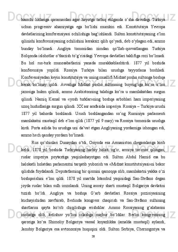 kamchi   liklariga   qaramasdan   agar   hayotga   tatbiq   etilganda   o‘sha   davrdagi   Turkiya
uchun   progressiv   ahamiyatga   ega   bo‘lishi   mumkin   edi.   Konstitutsiya   Yevropa
davlatlarining konferensiyasi ochilishiga bag‘ishlandi. Sulton konstitutsiyaning e’lon
qilinishi konferensiyaning ochilishini keraksiz qilib qo‘yadi, deb o‘ylagan edi, ammo
bunday   bo‘lmadi.   Angliya   tomonidan   zimdan   qo‘llab-quvvatlangan   Turkiya
Bolqonda islohotlar o‘tkazish to‘g‘risidagi Yevropa davlatlari taklifiga rozi bo‘lmadi.
Bu   hol   rus-turk   munosabatlarini   yanada   murakkablashtirdi.   1877   yil   boshida
konferensiya   yopildi.   Rossiya   Turkiya   bilan   urushga   tayyorlana   boshladi.
Konferensiyadan keyin konstitutsiya va uning muallifi Midxat posho sultonga boshqa
kerak   bo‘lmay   qoldi.   Avvaliga   Midxat   posho   sultonning   buyrug‘iga   ko‘ra   o‘lim
jazosiga   hukm   qilindi,   ammo   Arabistonning   talabiga   ko‘ra   u   mamlakatdan   surgun
qilindi.   Namiq   Kemal   va   «yosh   turklar»ning   boshqa   arboblari   ham   imperiyaning
uzoq hududlariga surgun qilindi. XX asr arafasida imperiya. Rossiya – Turkiya urushi
1877   yil   bahorda   boshlandi.   Urush   boshlangandan   so‘ng   Ruminiya   parlamenti
mamlakatni mustaqil deb e’lon qildi (1877 yil 9 may) va Rossiya tomonida urushga
kirdi. Porta aslida bu urushga uni da’vat etgan Angliyaning yordamiga ishongan edi,
ammo hech qanday yordam bo‘lmadi. 
Rus   qo‘shinlari   Dunaydan   o‘tdi,   Osiyoda   esa   Armaniston   chegaralariga   kirib
keldi.   1878   yil   boshida   Turkiyaning   harbiy   holati   og‘ir,   armiya   tor-mor   qilingan,
ruslar   imperiya   poytaxtiga   yaqinlashayotgan   edi.   Sulton   Abdul   Hamid   esa   bu
halokatli holatdan parlamentni tarqatib yuborish va «Midxat konstitutsiyasi»ni bekor
qilishda foydalandi. Deputatlarning bir qismini qamoqqa olib, mamlakatni yakka o‘zi
boshqarishini   e’lon   qildi.   1878   yil   martda   Istambul   yaqinidagi   San-Stefano   degan
joyda   ruslar   bilan   sulh   imzolandi.   Uning   asosiy   sharti   mustaqil   Bolgariya   davlatini
tuzish   bo‘ldi.   Angliya   va   boshqa   G‘arb   davlatlari   Rossiya   pozisiyasining
kuchayishidan   xavfsirab,   Berlinda   kongress   chaqirish   va   San-Stefano   sulhining
shartlarini   qayta   ko‘rib   chiqilishiga   erishdilar.   Ammo   Rossiyaning   g‘alabasini
inobatga   olib,   kelishuv   yo‘lini   izlashga   majbur   bo‘ldilar.   Berlin   kongressining
qaroriga   ko‘ra   Shimoliy   Bolgariya   vassal   knyazlikka   (amalda   mustaqil)   aylandi,
Janubiy   Bolgariya   esa   avtonomiya   huquqini   oldi.   Sulton   Serbiya,   Chernogoriya   va
20 
