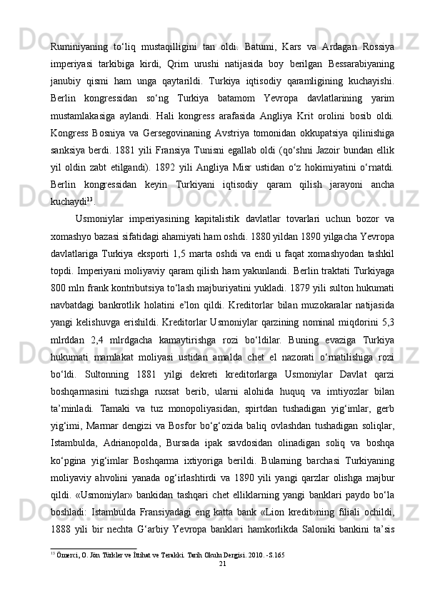 Ruminiyaning   to‘liq   mustaqilligini   tan   oldi.   Batumi,   Kars   va   Ardagan   Rossiya
imperiyasi   tarkibiga   kirdi,   Qrim   urushi   natijasida   boy   berilgan   Bessarabiyaning
janubiy   qismi   ham   unga   qaytarildi.   Turkiya   iqtisodiy   qaramligining   kuchayishi.
Berlin   kongressidan   so‘ng   Turkiya   batamom   Yevropa   davlatlarining   yarim
mustamlakasiga   aylandi.   Hali   kongress   arafasida   Angliya   Krit   orolini   bosib   oldi.
Kongress   Bosniya   va   Gersegovinaning   Avstriya   tomonidan   okkupatsiya   qilinishiga
sanksiya  berdi.  1881  yili  Fransiya   Tunisni  egallab   oldi   (qo‘shni  Jazoir   bundan  ellik
yil   oldin   zabt   etilgandi).   1892   yili   Angliya   Misr   ustidan   o‘z   hokimiyatini   o‘rnatdi.
Berlin   kongressidan   keyin   Turkiyani   iqtisodiy   qaram   qilish   jarayoni   ancha
kuchaydi 13
. 
Usmoniylar   imperiyasining   kapitalistik   davlatlar   tovarlari   uchun   bozor   va
xomashyo bazasi sifatidagi ahamiyati ham oshdi. 1880 yildan 1890 yilgacha Yevropa
davlatlariga   Turkiya   eksporti   1,5   marta   oshdi   va   endi   u   faqat   xomashyodan   tashkil
topdi. Imperiyani moliyaviy qaram  qilish ham yakunlandi. Berlin traktati Turkiyaga
800 mln frank kontributsiya to‘lash majburiyatini yukladi. 1879 yili sulton hukumati
navbatdagi   bankrotlik   holatini   e’lon   qildi.   Kreditorlar   bilan   muzokaralar   natijasida
yangi   kelishuvga   erishildi.   Kreditorlar   Usmoniylar   qarzining   nominal   miqdorini   5,3
mlrddan   2,4   mlrdgacha   kamaytirishga   rozi   bo‘ldilar.   Buning   evaziga   Turkiya
hukumati   mamlakat   moliyasi   ustidan   amalda   chet   el   nazorati   o‘rnatilishiga   rozi
bo‘ldi.   Sultonning   1881   yilgi   dekreti   kreditorlarga   Usmoniylar   Davlat   qarzi
boshqarmasini   tuzishga   ruxsat   berib,   ularni   alohida   huquq   va   imtiyozlar   bilan
ta’minladi.   Tamaki   va   tuz   monopoliyasidan,   spirtdan   tushadigan   yig‘imlar,   gerb
yig‘imi,   Marmar   dengizi   va   Bosfor   bo‘g‘ozida   baliq   ovlashdan   tushadigan   soliqlar,
Istambulda,   Adrianopolda,   Bursada   ipak   savdosidan   olinadigan   soliq   va   boshqa
ko‘pgina   yig‘imlar   Boshqarma   ixtiyoriga   berildi.   Bularning   barchasi   Turkiyaning
moliyaviy   ahvolini   yanada   og‘irlashtirdi   va   1890   yili   yangi   qarzlar   olishga   majbur
qildi.   «Usmoniylar»   bankidan   tashqari   chet   elliklarning   yangi   banklari   paydo   bo‘la
boshladi:   Istambulda   Fransiyadagi   eng   katta   bank   «Lion   kredit»ning   filiali   ochildi,
1888   yili   bir   nechta   G‘arbiy   Yevropa   banklari   hamkorlikda   Saloniki   bankini   ta’sis
13
  Ömerci, O. Jön Türkler ve İttihat ve Terakki. Tarih Okulu Dergisi. 2010. -S.165
21 