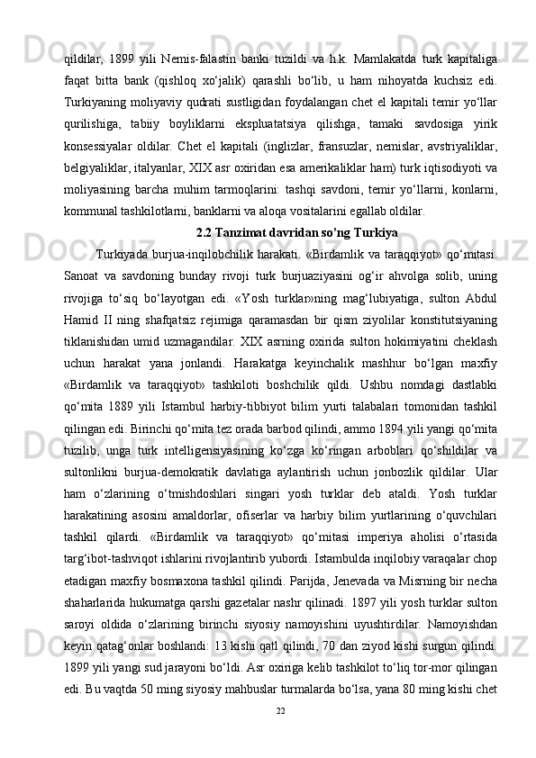 qildilar,   1899   yili   Nemis-falastin   banki   tuzildi   va   h.k.   Mamlakatda   turk   kapitaliga
faqat   bitta   bank   (qishloq   xo‘jalik)   qarashli   bo‘lib,   u   ham   nihoyatda   kuchsiz   edi.
Turkiyaning moliyaviy qudrati  sustligidan foydalangan chet el  kapitali temir yo‘llar
qurilishiga,   tabiiy   boyliklarni   ekspluatatsiya   qilishga,   tamaki   savdosiga   yirik
konsessiyalar   oldilar.   Chet   el   kapitali   (inglizlar,   fransuzlar,   nemislar,   avstriyaliklar,
belgiyaliklar, italyanlar, XIX asr oxiridan esa amerikaliklar ham) turk iqtisodiyoti va
moliyasining   barcha   muhim   tarmoqlarini:   tashqi   savdoni,   temir   yo‘llarni,   konlarni,
kommunal tashkilotlarni, banklarni va aloqa vositalarini egallab oldilar.
2.2 Tanzimat davridan so’ng Turkiya
Turkiyada   burjua-inqilobchilik   harakati.   «Birdamlik   va   taraqqiyot»   qo‘mitasi.
Sanoat   va   savdoning   bunday   rivoji   turk   burjuaziyasini   og‘ir   ahvolga   solib,   uning
rivojiga   to‘siq   bo‘layotgan   edi.   «Yosh   turklar»ning   mag‘lubiyatiga,   sulton   Abdul
Hamid   II   ning   shafqatsiz   rejimiga   qaramasdan   bir   qism   ziyolilar   konstitutsiyaning
tiklanishidan   umid  uzmagandilar.   XIX   asrning  oxirida   sulton  hokimiyatini   cheklash
uchun   harakat   yana   jonlandi.   Harakatga   keyinchalik   mashhur   bo‘lgan   maxfiy
«Birdamlik   va   taraqqiyot»   tashkiloti   boshchilik   qildi.   Ushbu   nomdagi   dastlabki
qo‘mita   1889   yili   Istambul   harbiy-tibbiyot   bilim   yurti   talabalari   tomonidan   tashkil
qilingan edi. Birinchi qo‘mita tez orada barbod qilindi, ammo 1894 yili yangi qo‘mita
tuzilib,   unga   turk   intelligensiyasining   ko‘zga   ko‘ringan   arboblari   qo‘shildilar   va
sultonlikni   burjua-demokratik   davlatiga   aylantirish   uchun   jonbozlik   qildilar.   Ular
ham   o‘zlarining   o‘tmishdoshlari   singari   yosh   turklar   deb   ataldi.   Yosh   turklar
harakatining   asosini   amaldorlar,   ofiserlar   va   harbiy   bilim   yurtlarining   o‘quvchilari
tashkil   qilardi.   «Birdamlik   va   taraqqiyot»   qo‘mitasi   imperiya   aholisi   o‘rtasida
targ‘ibot-tashviqot ishlarini rivojlantirib yubordi. Istambulda inqilobiy varaqalar chop
etadigan maxfiy bosmaxona tashkil qilindi. Parijda, Jenevada va Misrning bir necha
shaharlarida hukumatga qarshi gazetalar nashr qilinadi. 1897 yili yosh turklar sulton
saroyi   oldida   o‘zlarining   birinchi   siyosiy   namoyishini   uyushtirdilar.   Namoyishdan
keyin qatag‘onlar boshlandi: 13 kishi qatl qilindi, 70 dan ziyod kishi surgun qilindi.
1899 yili yangi sud jarayoni bo‘ldi. Asr oxiriga kelib tashkilot to‘liq tor-mor qilingan
edi. Bu vaqtda 50 ming siyosiy mahbuslar turmalarda bo‘lsa, yana 80 ming kishi chet
22 