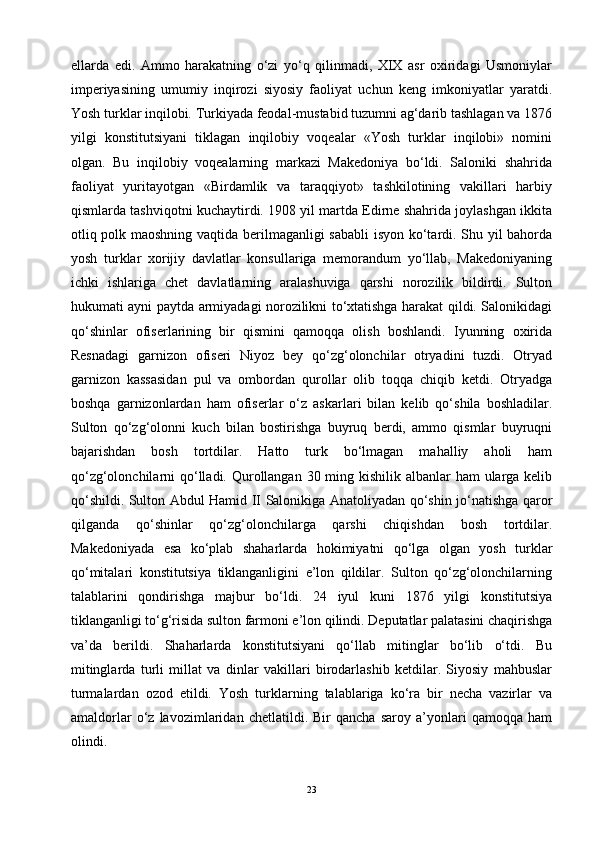 ellarda   edi.   Ammo   harakatning   o‘zi   yo‘q   qilinmadi,   XIX   asr   oxiridagi   Usmoniylar
imperiyasining   umumiy   inqirozi   siyosiy   faoliyat   uchun   keng   imkoniyatlar   yaratdi.
Yosh turklar inqilobi. Turkiyada feodal-mustabid tuzumni ag‘darib tashlagan va 1876
yilgi   konstitutsiyani   tiklagan   inqilobiy   voqealar   «Yosh   turklar   inqilobi»   nomini
olgan.   Bu   inqilobiy   voqealarning   markazi   Makedoniya   bo‘ldi.   Saloniki   shahrida
faoliyat   yuritayotgan   «Birdamlik   va   taraqqiyot»   tashkilotining   vakillari   harbiy
qismlarda tashviqotni kuchaytirdi. 1908 yil martda Edirne shahrida joylashgan ikkita
otliq polk maoshning vaqtida berilmaganligi sababli  isyon ko‘tardi. Shu yil bahorda
yosh   turklar   xorijiy   davlatlar   konsullariga   memorandum   yo‘llab,   Makedoniyaning
ichki   ishlariga   chet   davlatlarning   aralashuviga   qarshi   norozilik   bildirdi.   Sulton
hukumati ayni paytda armiyadagi norozilikni to‘xtatishga harakat qildi. Salonikidagi
qo‘shinlar   ofiserlarining   bir   qismini   qamoqqa   olish   boshlandi.   Iyunning   oxirida
Resnadagi   garnizon   ofiseri   Niyoz   bey   qo‘zg‘olonchilar   otryadini   tuzdi.   Otryad
garnizon   kassasidan   pul   va   ombordan   qurollar   olib   toqqa   chiqib   ketdi.   Otryadga
boshqa   garnizonlardan   ham   ofiserlar   o‘z   askarlari   bilan   kelib   qo‘shila   boshladilar.
Sulton   qo‘zg‘olonni   kuch   bilan   bostirishga   buyruq   berdi,   ammo   qismlar   buyruqni
bajarishdan   bosh   tortdilar.   Hatto   turk   bo‘lmagan   mahalliy   aholi   ham
qo‘zg‘olonchilarni qo‘lladi. Qurollangan 30 ming kishilik albanlar ham  ularga kelib
qo‘shildi. Sulton Abdul Hamid II Salonikiga Anatoliyadan qo‘shin jo‘natishga qaror
qilganda   qo‘shinlar   qo‘zg‘olonchilarga   qarshi   chiqishdan   bosh   tortdilar.
Makedoniyada   esa   ko‘plab   shaharlarda   hokimiyatni   qo‘lga   olgan   yosh   turklar
qo‘mitalari   konstitutsiya   tiklanganligini   e’lon   qildilar.   Sulton   qo‘zg‘olonchilarning
talablarini   qondirishga   majbur   bo‘ldi.   24   iyul   kuni   1876   yilgi   konstitutsiya
tiklanganligi to‘g‘risida sulton farmoni e’lon qilindi. Deputatlar palatasini chaqirishga
va’da   berildi.   Shaharlarda   konstitutsiyani   qo‘llab   mitinglar   bo‘lib   o‘tdi.   Bu
mitinglarda   turli   millat   va   dinlar   vakillari   birodarlashib   ketdilar.   Siyosiy   mahbuslar
turmalardan   ozod   etildi.   Yosh   turklarning   talablariga   ko‘ra   bir   necha   vazirlar   va
amaldorlar   o‘z   lavozimlaridan   chetlatildi.   Bir   qancha   saroy   a’yonlari   qamoqqa   ham
olindi. 
23 