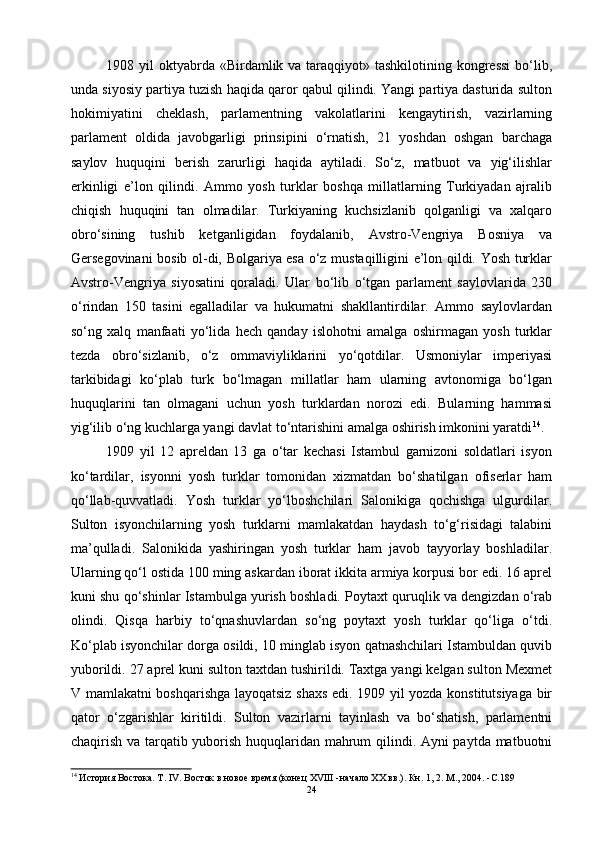 1908 yil  oktyabrda «Birdamlik va taraqqiyot» tashkilotining kongressi  bo‘lib,
unda siyosiy partiya tuzish haqida qaror qabul qilindi. Yangi partiya dasturida sulton
hokimiyatini   cheklash,   parlamentning   vakolatlarini   kengaytirish,   vazirlarning
parlament   oldida   javobgarligi   prinsipini   o‘rnatish,   21   yoshdan   oshgan   barchaga
saylov   huquqini   berish   zarurligi   haqida   aytiladi.   So‘z,   matbuot   va   yig‘ilishlar
erkinligi   e’lon   qilindi.   Ammo   yosh   turklar   boshqa   millatlarning   Turkiyadan   ajralib
chiqish   huquqini   tan   olmadilar.   Turkiyaning   kuchsizlanib   qolganligi   va   xalqaro
obro‘sining   tushib   ketganligidan   foydalanib,   Avstro-Vengriya   Bosniya   va
Gersegovinani bosib ol-di, Bolgariya esa o‘z mustaqilligini e’lon qildi. Yosh turklar
Avstro-Vengriya   siyosatini   qoraladi.   Ular   bo‘lib   o‘tgan   parlament   saylovlarida   230
o‘rindan   150   tasini   egalladilar   va   hukumatni   shakllantirdilar.   Ammo   saylovlardan
so‘ng   xalq   manfaati   yo‘lida   hech   qanday   islohotni   amalga   oshirmagan   yosh   turklar
tezda   obro‘sizlanib,   o‘z   ommaviyliklarini   yo‘qotdilar.   Usmoniylar   imperiyasi
tarkibidagi   ko‘plab   turk   bo‘lmagan   millatlar   ham   ularning   avtonomiga   bo‘lgan
huquqlarini   tan   olmagani   uchun   yosh   turklardan   norozi   edi.   Bularning   hammasi
yig‘ilib o‘ng kuchlarga yangi davlat to‘ntarishini amalga oshirish imkonini yaratdi 14
. 
1909   yil   12   apreldan   13   ga   o‘tar   kechasi   Istambul   garnizoni   soldatlari   isyon
ko‘tardilar,   isyonni   yosh   turklar   tomonidan   xizmatdan   bo‘shatilgan   ofiserlar   ham
qo‘llab-quvvatladi.   Yosh   turklar   yo‘lboshchilari   Salonikiga   qochishga   ulgurdilar.
Sulton   isyonchilarning   yosh   turklarni   mamlakatdan   haydash   to‘g‘risidagi   talabini
ma’qulladi.   Salonikida   yashiringan   yosh   turklar   ham   javob   tayyorlay   boshladilar.
Ularning qo‘l ostida 100 ming askardan iborat ikkita armiya korpusi bor edi. 16 aprel
kuni shu qo‘shinlar Istambulga yurish boshladi. Poytaxt quruqlik va dengizdan o‘rab
olindi.   Qisqa   harbiy   to‘qnashuvlardan   so‘ng   poytaxt   yosh   turklar   qo‘liga   o‘tdi.
Ko‘plab isyonchilar dorga osildi, 10 minglab isyon qatnashchilari Istambuldan quvib
yuborildi. 27 aprel kuni sulton taxtdan tushirildi. Taxtga yangi kelgan sulton Mexmet
V mamlakatni boshqarishga layoqatsiz shaxs edi. 1909 yil yozda konstitutsiyaga bir
qator   o‘zgarishlar   kiritildi.   Sulton   vazirlarni   tayinlash   va   bo‘shatish,   parlamentni
chaqirish va tarqatib yuborish huquqlaridan mahrum qilindi. Ayni paytda matbuotni
14
 История Востока. Т. IV. Восток в новое время (конец XVIII -начало XX вв.). Кн. 1, 2. М., 2004.  - С. 189
24 