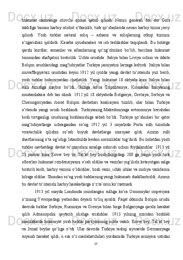 hukumat   nazoratiga   oluvchi   qonun   qabul   qilindi.   Nemis   generali   fon   der   Gols
taklifiga binoan harbiy islohot o‘tkazilib, turk qo‘shinlarida nemis harbiy tizimi joriy
qilindi.   Yosh   turklar   natural   soliq   –   asharni   va   soliqlarning   otkup   tizimini
o‘zgarishsiz   qoldirdi.   Kasaba   uyushmalari   va   ish   tashlashlar   taqiqlandi.   Bu   holatga
qarshi   kurdlar,   armanlar   va   albanlarning   qo‘zg‘olonlari   bo‘lib,   barchasi   hukumat
tomonidan  shafqatsiz   bostirildi.   Uchta   urushda:   Italiya  bilan   Liviya   uchun   va  ikkita
Bolqon urushlaridagi mag‘lubiyatlar Turkiya jamiyatini larzaga keltirdi. Italiya bilan
muvaffaqiyatsiz   urushdan   keyin   1912   yil   iyulda   yangi   davlat   to‘ntarishi   yuz   berib,
yosh   turklar   hokimiyatdan   chetlatildi.   Yangi   hukumat   18   oktyabr   kuni   Italiya   bilan
sulh   tuzishga   majbur   bo‘ldi.   Sulhga   ko‘ra   Tripolitaniya,   Kirenaika   Italiyaning
mustamlakasi  deb tan olindi. 1912 yil 18 oktyabrda Bolgariya, Gretsiya,  Serbiya va
Chernogoriyadan   iborat   Bolqon   davlatlari   koalisiyasi   tuzilib,   ular   bilan   Turkiya
o‘rtasida   yangi   urush   boshlandi.   Turkiyaning   Makedoniyaga   avtonomiya   berishdan
bosh   tortganligi   urushning   boshlanishiga   sabab   bo‘ldi.   Turkiya   qo‘shinlari   bir   qator
mag‘lubiyatlarga   uchragandan   so‘ng   1912   yil   3   noyabrda   Porta   sulh   tuzishda
vositachilik   qilishni   so‘rab   buyuk   davlatlarga   murojaat   qildi.   Ammo   sulh
shartlarining o‘ta og‘irligi Istambulda keskin noroziliklar tug‘dirdi. Bu holatdan yosh
turklar navbatdagi davlat to‘ntarishini amalga oshirish uchun foydalandilar. 1913 yil
23   yanvar   kuni   Enver   bey   va   Tal’at   bey   boshchiligidagi   200   ga   yaqin   yosh   turk
ofiserlari hukumat rezidensiyasini o‘rab oldilar va vazirlar yig‘ilishi ketayotgan zalga
bostirib kirib, harbiy vazirni o‘ldirdilar, bosh vazir, ichki ishlar va moliya vazirlarini
hibsga oldilar. Shundan so‘ng yosh turklarning yangi hukumati shakllantirildi. Ammo
bu davlat to‘ntarishi harbiy harakatlarga o‘z ta’sirin ko‘rsatmadi.
  1913   yil   mayda   Londonda   imzolangan   sulhga   ko‘ra   Usmoniylar   imperiyasi
o‘zining Yevropadagi  yerlaridan deyarli  to‘liq ajraldi. Faqat  ikkinchi  Bolqon urushi
davrida turklar Serbiya, Ruminiya va Gresiya bilan birga Bolgariyaga qarshi harakat
qilib   Adrianopolni   qaytarib   olishga   erishdilar.   1913   yilning   oxiridan   boshlab
mamlakatda hokimiyat yosh turklar partiyasining uchta vakili: Enver bey, Tal’at bey
va   Jemal   beylar   qo‘liga   o‘tdi.   Ular   davrida   Turkiya   tashqi   siyosatda   Germaniyaga
suyanib harakat qildi, u esa o‘z maslahatchilari yordamida Turkiya armiyasi ustidan
25 