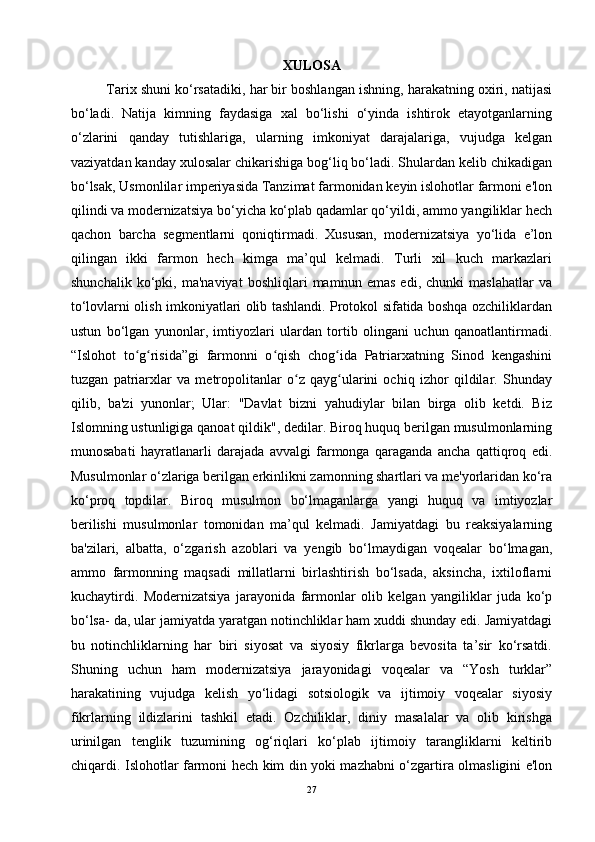 XULOSA
Tarix shuni ko‘rsatadiki, har bir boshlangan ishning, harakatning oxiri, natijasi
bo‘ladi.   Natija   kimning   faydasiga   xal   bo‘lishi   o‘yinda   ishtirok   etayotganlarning
o‘zlarini   qanday   tutishlariga,   ularning   imkoniyat   darajalariga,   vujudga   kelgan
vaziyatdan kanday xulosalar chikarishiga bog‘liq bo‘ladi. Shulardan kelib chikadigan
bo‘lsak, Usmonlilar imperiyasida Tanzimat farmonidan keyin islohotlar farmoni e'lon
qilindi va modernizatsiya bo‘yicha ko‘plab qadamlar qo‘yildi, ammo yangiliklar hech
qachon   barcha   segmentlarni   qoniqtirmadi.   Xususan,   modernizatsiya   yo‘lida   e’lon
qilingan   ikki   farmon   hech   kimga   ma’qul   kelmadi.   Turli   xil   kuch   markazlari
shunchalik   ko‘pki,   ma'naviyat   boshliqlari   mamnun   emas   edi,   chunki   maslahatlar   va
to‘lovlarni olish imkoniyatlari olib tashlandi. Protokol sifatida boshqa ozchiliklardan
ustun   bo‘lgan   yunonlar,   imtiyozlari   ulardan   tortib   olingani   uchun   qanoatlantirmadi.
“Islohot   to g risida”gi   farmonni   o qish   chog ida   Patriarxatning   Sinod   kengashiniʻ ʻ ʻ ʻ
tuzgan   patriarxlar   va   metropolitanlar   o z   qayg ularini   ochiq   izhor   qildilar.   Shunday	
ʻ ʻ
qilib,   ba'zi   yunonlar;   Ular:   "Davlat   bizni   yahudiylar   bilan   birga   olib   ketdi.   Biz
Islomning ustunligiga qanoat qildik", dedilar. Biroq huquq berilgan musulmonlarning
munosabati   hayratlanarli   darajada   avvalgi   farmonga   qaraganda   ancha   qattiqroq   edi.
Musulmonlar o‘zlariga berilgan erkinlikni zamonning shartlari va me'yorlaridan ko‘ra
ko‘proq   topdilar.   Biroq   musulmon   bo‘lmaganlarga   yangi   huquq   va   imtiyozlar
berilishi   musulmonlar   tomonidan   ma’qul   kelmadi.   Jamiyatdagi   bu   reaksiyalarning
ba'zilari,   albatta,   o‘zgarish   azoblari   va   yengib   bo‘lmaydigan   voqealar   bo‘lmagan,
ammo   farmonning   maqsadi   millatlarni   birlashtirish   bo‘lsada,   aksincha,   ixtiloflarni
kuchaytirdi.   Modernizatsiya   jarayonida   farmonlar   olib   kelgan   yangiliklar   juda   ko‘p
bo‘lsa- da, ular jamiyatda yaratgan notinchliklar ham xuddi shunday edi. Jamiyatdagi
bu   notinchliklarning   har   biri   siyosat   va   siyosiy   fikrlarga   bevosita   ta’sir   ko‘rsatdi.
Shuning   uchun   ham   modernizatsiya   jarayonidagi   voqealar   va   “Yosh   turklar”
harakatining   vujudga   kelish   yo‘lidagi   sotsiologik   va   ijtimoiy   voqealar   siyosiy
fikrlarning   ildizlarini   tashkil   etadi.   Ozchiliklar,   diniy   masalalar   va   olib   kirishga
urinilgan   tenglik   tuzumining   og‘riqlari   ko‘plab   ijtimoiy   tarangliklarni   keltirib
chiqardi. Islohotlar farmoni hech kim din yoki mazhabni o‘zgartira olmasligini e'lon
27 