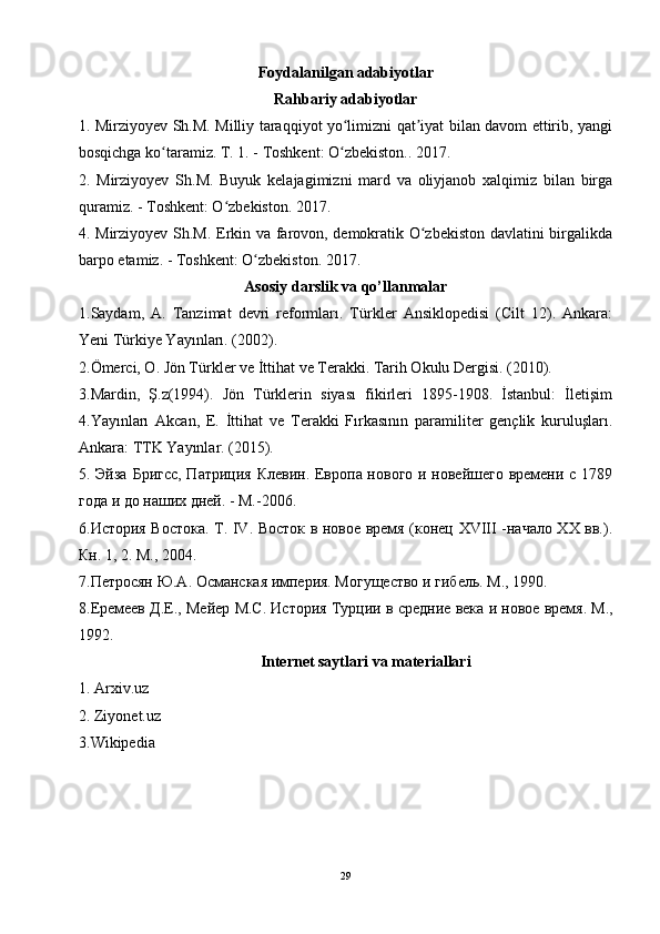 Foydalanilgan adabiyotlar
Rahbariy adabiyotlar
1. Mirziyoyev Sh.M. Milliy taraqqiyot yo limizni qat iyat bilan davom ettirib, yangiʻ ʼ
bosqichga ko taramiz. T. 1. - Toshkent: O zbekiston.. 2017.	
ʻ ʻ
2.   Mirziyoyev   Sh.M.   Buyuk   kelajagimizni   mard   va   oliyjanob   xalqimiz   bilan   birga
quramiz. - Toshkent: O zbekiston. 2017.	
ʻ
4. Mirziyoyev Sh.M. Erkin va farovon, demokratik O zbekiston davlatini birgalikda	
ʻ
barpo etamiz. - Toshkent: O zbekiston. 2017.	
ʻ
Asosiy darslik va qo’llanmalar
1.Saydam,   A.   Tanzimat   devri   reformları.   Türkler   Ansiklopedisi   (Cilt   12).   Ankara:
Yeni Türkiye Yayınları. (2002). 
2.Ömerci, O. Jön Türkler ve İttihat ve Terakki. Tarih Okulu Dergisi. (2010). 
3.Mardin,   Ş.z(1994).   Jön   Türklerin   siyası   fikirleri   1895-1908.   İstanbul:   İletişim
4.Yayınları   Akcan,   E.   İttihat   ve   Terakki   Fırkasının   paramiliter   gençlik   kuruluşları.
Ankara: TTK Yayınlar. (2015). 
5. Эйза Бригсс, Патриция Клевин. Европа нового и новейшего времени с 1789
года и до наших дней. - М.-2006. 
6. История Востока. Т. IV. Восток в новое время (конец XVIII -начало XX вв.).
Кн. 1, 2. М., 2004.  
7.Петросян Ю.А. Османская империя. Могущество   и   гибель .  М ., 1990.
8. Еремеев   Д . Е .,  Мейер   М . С .  История   Турции   в   средние   века   и   новое   время .  М .,
1992 .
Internet saytlari va materiallari
1. Arxiv.uz
2. Ziyonet.uz  
3.Wikipedia 
29 