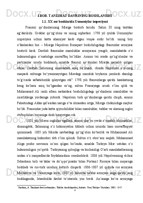 I   BOB. TANZIMAT DAVRINING BOSHLANISHI
1. 1.   XX asr boshlarida Usmoniylar imperiyasi
Fransuz   qo‘shinlarining   Misrga   bostirib   kirishi.   Salim   III   ning   taxtdan
ag‘darilishi.   Greklar   qo‘zg‘oloni   va   uning   oqibatlari.   1798   yil   iyulda   Usmoniylar
imperiyasi   uchun   katta   ahamiyat   kasb   etgan   voqea   sodir   bo‘ldi:   uning   boy
o‘lkalaridan   biri   –   Misrga   Napoleon   Bonapart   boshchiligidagi   fransuzlar   armiyasi
bostirib   kirdi.   Dastlab   fransuzlar   mamluklar   armiyasini   yengib,   mamlakatda   o‘z
hukmronligini   o‘rnatishga   muvaffaq   bo‘ldilar.   Ammo   tez   orada   qo‘zg‘olonlar   va
partizanlar   urushi   boshlanib,   amalda   fransuz   qo‘shinlari   Misrda   qamalib   qolgan
edilar.   Dastlab   Salimning   munosabati   aniq   bo‘lmadi,   chunki   Napoleon   o‘zi-ning
maqsadi   sultonga   bo‘ysunmayotgan   Misrdagi   mamluk   beylarini   jazolash   ekanligi
to‘g‘risida   safsatabozlik   qilayotgan   edi 1
.   1798   yili   fransuzlarga   qarshi   harakatning
keng   ko‘lami   aniq   bo‘lgandan   so‘ng,   sulton   Fransiyaga   urush   e’lon   qildi   va
Muhammad   Ali   ismli   alban   sarkardasi   boshchiligidagi   qo‘shinlarni   mamluklar   va
misrliklarga   yordamga   yubordi.   Napoleon   turk   qo‘shinlariga   qarshi   chiqdi,   ammo
Falastindagi Akka qal’asidan nariga o‘ta olmasdan ortga, Misrga chekinishga majbur
bo‘ldi. Fransuzlar juda katta qiyinchiliklar bilan mamluklar, turklar va ularning ingliz
ittifoqchilari hujumiga dosh berayotgan edi.
 1801 yili Misrni inglizlar egalladi, ammo ular bu yerda o‘rnashib ololmadilar,
shuningdek,   Salimning   o‘z   hokimiyatini   tiklash   uchun   urinishi   ham   muvaffaqiyat
qozonmadi.   1805   yili   Misrda   navbatdagi   qo‘zg‘olon   ko‘tarildi   va   Muhammad   Ali
mamlakatning   hukmdori   deb   e’lon   qilindi.   Sulton   o‘z   obro‘sini   saqlab,   Muhammad
Aliga   posho   unvonini   in’om   qilgan   bo‘lsada,   amalda   Turkiya   Misr   ustidan   o‘z
hukmronligini yo‘qotdi. Turkiyaning qoloqligi va kuchsizligi G‘arb mamlakatlarining
undan o‘z maqsadlarida foydalanishini osonlashtirdi. 1806 yili Napoleonning elchisi
Sebastiani   turli   va’dalar   va   do‘q-po‘pisalar   bilan   Portani1   Rossiya   bilan   mojaroga
boshladi   va   rus-turk   urushini   keltirib   chiqardi.   1806-1807   yil   qishida   rus   armiyasi
Moldaviya  va   Valaxiyaga  kirdi,  1807  yil  bahorda  turklar   armiyasi   unga  qarshi  jang
boshlaganda,   Istambulda   davlat   to‘ntarishi   yuz   berdi.   An’anaga   ko‘ra   armiyaga
1
  Saydam, A. Tanzimat devri reformları. Türkler Ansiklopedisi, Ankara: Yeni Türkiye Yayınları. 2002. -S.47
4 