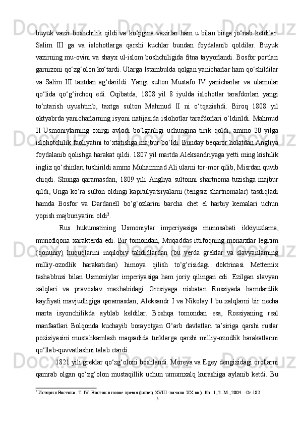 buyuk vazir  boshchilik qildi  va ko‘pgina  vazirlar  ham  u bilan birga jo‘nab  ketdilar.
Salim   III   ga   va   islohotlarga   qarshi   kuchlar   bundan   foydalanib   qoldilar.   Buyuk
vazirning mu-ovini va shayx ul-islom boshchiligida fitna tayyorlandi. Bosfor portlari
garnizoni qo‘zg‘olon ko‘tardi. Ularga Istambulda qolgan yanicharlar ham qo‘shildilar
va   Salim   III   taxtdan   ag‘darildi.   Yangi   sulton   Mustafo   IV   yanicharlar   va   ulamolar
qo‘lida   qo‘g‘irchoq   edi.   Oqibatda,   1808   yil   8   iyulda   islohotlar   tarafdorlari   yangi
to‘ntarish   uyushtirib,   taxtga   sulton   Mahmud   II   ni   o‘tqazishdi.   Biroq   1808   yil
oktyabrda yanicharlarning isyoni natijasida islohotlar tarafdorlari o‘ldirildi. Mahmud
II   Usmoniylarning   oxirgi   avlodi   bo‘lganligi   uchungina   tirik   qoldi,   ammo   20   yilga
islohotchilik faoliyatini to‘xtatishga majbur bo‘ldi. Bunday beqaror holatdan Angliya
foydalanib qolishga harakat qildi. 1807 yil martda Aleksandriyaga yetti ming kishilik
ingliz qo‘shinlari tushirildi ammo Muhammad Ali ularni tor-mor qilib, Misrdan quvib
chiqdi.   Shunga   qaramasdan,   1809   yili   Angliya   sultonni   shartnoma   tuzishga   majbur
qildi, Unga ko‘ra sulton oldingi kapitulyatsiyalarni (tengsiz shartnomalar) tasdiqladi
hamda   Bosfor   va   Dardanell   bo‘g‘ozlarini   barcha   chet   el   harbiy   kemalari   uchun
yopish majburiyatini oldi 2
.
  Rus   hukumatining   Usmoniylar   imperiyasiga   munosabati   ikkiyuzlama,
munofiqona   xarakterda   edi.   Bir   tomondan,   Muqaddas   ittifoqning   monarxlar   legitim
(qonuniy)   huquqlarini   inqilobiy   tahdidlardan   (bu   yerda   greklar   va   slavyanlarning
milliy-ozodlik   harakatidan)   himoya   qilish   to‘g‘risidagi   doktrinasi   Metternix
tashabbusi   bilan   Usmoniylar   imperiyasiga   ham   joriy   qilingan   edi.   Ezilgan   slavyan
xalqlari   va   pravoslav   mazhabidagi   Gresiyaga   nisbatan   Rossiyada   hamdardlik
kayfiyati mavjudligiga qaramasdan, Aleksandr I va Nikolay I bu xalqlarni bir necha
marta   isyonchilikda   ayblab   keldilar.   Boshqa   tomondan   esa,   Rossiyaning   real
manfaatlari   Bolqonda   kuchayib   borayotgan   G‘arb   davlatlari   ta’siriga   qarshi   ruslar
pozisiyasini   mustahkamlash   maqsadida   turklarga   qarshi   milliy-ozodlik   harakatlarini
qo‘llab-quvvatlashni talab etardi.
 1821 yili greklar qo‘zg‘oloni boshlandi. Moreya va Egey dengizidagi orollarni
qamrab   olgan   qo‘zg‘olon   mustaqillik   uchun   umumxalq   kurashiga   aylanib   ketdi.   Bu
2
 История Востока. Т. IV. Восток в новое время (конец XVIII -начало XX вв.). Кн. 1, 2. М., 2004.  - Ст .182
5 