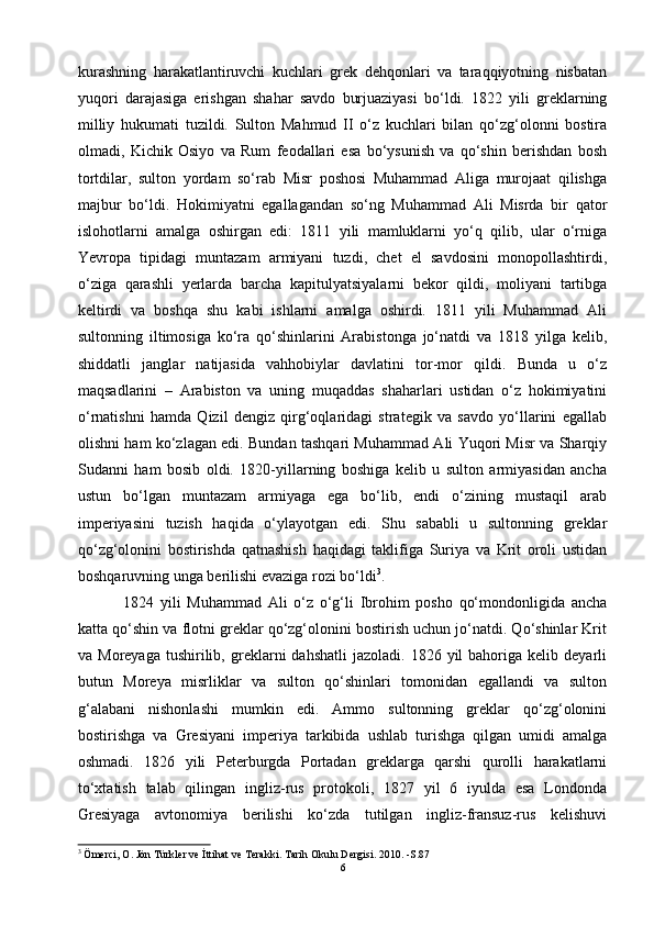 kurashning   harakatlantiruvchi   kuchlari   grek   dehqonlari   va   taraqqiyotning   nisbatan
yuqori   darajasiga   erishgan   shahar   savdo   burjuaziyasi   bo‘ldi.   1822   yili   greklarning
milliy   hukumati   tuzildi.   Sulton   Mahmud   II   o‘z   kuchlari   bilan   qo‘zg‘olonni   bostira
olmadi,   Kichik   Osiyo   va   Rum   feodallari   esa   bo‘ysunish   va   qo‘shin   berishdan   bosh
tortdilar,   sulton   yordam   so‘rab   Misr   poshosi   Muhammad   Aliga   murojaat   qilishga
majbur   bo‘ldi.   Hokimiyatni   egallagandan   so‘ng   Muhammad   Ali   Misrda   bir   qator
islohotlarni   amalga   oshirgan   edi:   1811   yili   mamluklarni   yo‘q   qilib,   ular   o‘rniga
Yevropa   tipidagi   muntazam   armiyani   tuzdi,   chet   el   savdosini   monopollashtirdi,
o‘ziga   qarashli   yerlarda   barcha   kapitulyatsiyalarni   bekor   qildi,   moliyani   tartibga
keltirdi   va   boshqa   shu   kabi   ishlarni   amalga   oshirdi.   1811   yili   Muhammad   Ali
sultonning   iltimosiga   ko‘ra   qo‘shinlarini   Arabistonga   jo‘natdi   va   1818   yilga   kelib,
shiddatli   janglar   natijasida   vahhobiylar   davlatini   tor-mor   qildi.   Bunda   u   o‘z
maqsadlarini   –   Arabiston   va   uning   muqaddas   shaharlari   ustidan   o‘z   hokimiyatini
o‘rnatishni   hamda   Qizil   dengiz   qirg‘oqlaridagi   strategik   va   savdo   yo‘llarini   egallab
olishni ham ko‘zlagan edi. Bundan tashqari Muhammad Ali Yuqori Misr va Sharqiy
Sudanni   ham   bosib   oldi.   1820-yillarning   boshiga   kelib   u   sulton   armiyasidan   ancha
ustun   bo‘lgan   muntazam   armiyaga   ega   bo‘lib,   endi   o‘zining   mustaqil   arab
imperiyasini   tuzish   haqida   o‘ylayotgan   edi.   Shu   sababli   u   sultonning   greklar
qo‘zg‘olonini   bostirishda   qatnashish   haqidagi   taklifiga   Suriya   va   Krit   oroli   ustidan
boshqaruvning unga berilishi evaziga rozi bo‘ldi 3
.
  1824   yili   Muhammad   Ali   o‘z   o‘g‘li   Ibrohim   posho   qo‘mondonligida   ancha
katta qo‘shin va flotni greklar qo‘zg‘olonini bostirish uchun jo‘natdi. Qo‘shinlar Krit
va  Moreyaga   tushirilib,  greklarni   dahshatli  jazoladi.  1826  yil  bahoriga  kelib  deyarli
butun   Moreya   misrliklar   va   sulton   qo‘shinlari   tomonidan   egallandi   va   sulton
g‘alabani   nishonlashi   mumkin   edi.   Ammo   sultonning   greklar   qo‘zg‘olonini
bostirishga   va   Gresiyani   imperiya   tarkibida   ushlab   turishga   qilgan   umidi   amalga
oshmadi.   1826   yili   Peterburgda   Portadan   greklarga   qarshi   qurolli   harakatlarni
to‘xtatish   talab   qilingan   ingliz-rus   protokoli,   1827   yil   6   iyulda   esa   Londonda
Gresiyaga   avtonomiya   berilishi   ko‘zda   tutilgan   ingliz-fransuz-rus   kelishuvi
3
  Ömerci, O. Jön Türkler ve İttihat ve Terakki. Tarih Okulu Dergisi. 2010. -S.87
6 