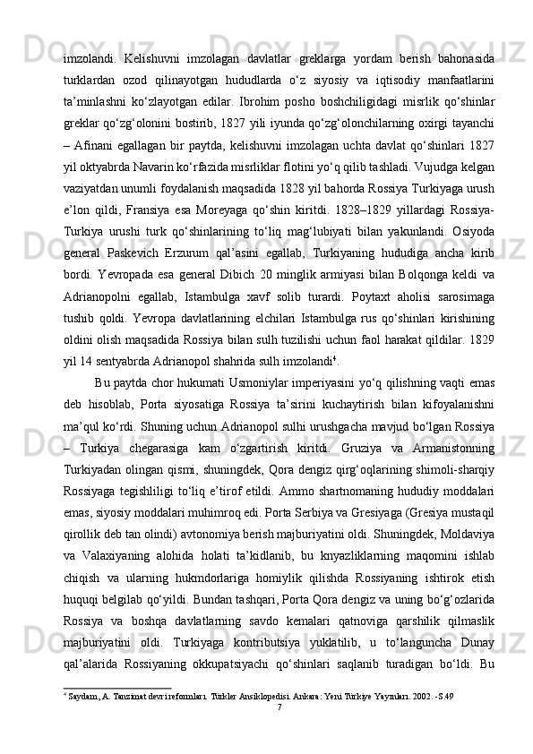 imzolandi.   Kelishuvni   imzolagan   davlatlar   greklarga   yordam   berish   bahonasida
turklardan   ozod   qilinayotgan   hududlarda   o‘z   siyosiy   va   iqtisodiy   manfaatlarini
ta’minlashni   ko‘zlayotgan   edilar.   Ibrohim   posho   boshchiligidagi   misrlik   qo‘shinlar
greklar qo‘zg‘olonini bostirib, 1827 yili iyunda qo‘zg‘olonchilarning oxirgi tayanchi
–   Afinani   egallagan   bir   paytda,   kelishuvni   imzolagan   uchta   davlat   qo‘shinlari   1827
yil oktyabrda Navarin ko‘rfazida misrliklar flotini yo‘q qilib tashladi. Vujudga kelgan
vaziyatdan unumli foydalanish maqsadida 1828 yil bahorda Rossiya Turkiyaga urush
e’lon   qildi,   Fransiya   esa   Moreyaga   qo‘shin   kiritdi.   1828–1829   yillardagi   Rossiya-
Turkiya   urushi   turk   qo‘shinlarining   to‘liq   mag‘lubiyati   bilan   yakunlandi.   Osiyoda
general   Paskevich   Erzurum   qal’asini   egallab,   Turkiyaning   hududiga   ancha   kirib
bordi.   Yevropada   esa   general   Dibich   20   minglik   armiyasi   bilan   Bolqonga   keldi   va
Adrianopolni   egallab,   Istambulga   xavf   solib   turardi.   Poytaxt   aholisi   sarosimaga
tushib   qoldi.   Yevropa   davlatlarining   elchilari   Istambulga   rus   qo‘shinlari   kirishining
oldini olish maqsadida Rossiya bilan sulh tuzilishi  uchun faol harakat  qildilar. 1829
yil 14 sentyabrda Adrianopol shahrida sulh imzolandi 4
. 
Bu paytda chor hukumati Usmoniylar imperiyasini yo‘q qilishning vaqti emas
deb   hisoblab,   Porta   siyosatiga   Rossiya   ta’sirini   kuchaytirish   bilan   kifoyalanishni
ma’qul ko‘rdi. Shuning uchun Adrianopol sulhi urushgacha mavjud bo‘lgan Rossiya
–   Turkiya   chegarasiga   kam   o‘zgartirish   kiritdi.   Gruziya   va   Armanistonning
Turkiyadan  olingan  qismi,  shuningdek,  Qora dengiz  qirg‘oqlarining shimoli-sharqiy
Rossiyaga   tegishliligi   to‘liq   e’tirof   etildi.   Ammo   shartnomaning   hududiy   moddalari
emas, siyosiy moddalari muhimroq edi. Porta Serbiya va Gresiyaga (Gresiya mustaqil
qirollik deb tan olindi) avtonomiya berish majburiyatini oldi. Shuningdek, Moldaviya
va   Valaxiyaning   alohida   holati   ta’kidlanib,   bu   knyazliklarning   maqomini   ishlab
chiqish   va   ularning   hukmdorlariga   homiylik   qilishda   Rossiyaning   ishtirok   etish
huquqi belgilab qo‘yildi. Bundan tashqari, Porta Qora dengiz va uning bo‘g‘ozlarida
Rossiya   va   boshqa   davlatlarning   savdo   kemalari   qatnoviga   qarshilik   qilmaslik
majburiyatini   oldi.   Turkiyaga   kontributsiya   yuklatilib,   u   to‘languncha   Dunay
qal’alarida   Rossiyaning   okkupatsiyachi   qo‘shinlari   saqlanib   turadigan   bo‘ldi.   Bu
4
  Saydam, A. Tanzimat devri reformları. Türkler Ansiklopedisi. Ankara: Yeni Türkiye Yayınları. 2002. -S.49
7 