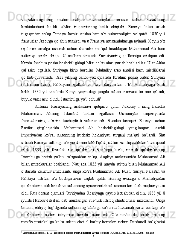voqealarning   eng   muhim   natijasi   «usmoniylar   merosi»   uchun   kurashning
keskinlashuvi   bo‘ldi.   «Misr   inqirozi»ning   kelib   chiqishi.   Rossiya   bilan   urush
tugagandan so‘ng Turkiya Jazoir  ustidan ham  o‘z hukmronligini  yo‘qotdi. 1830 yili
fransuzlar Jazoirga qo‘shin tushirdi va u Fransiya mustamlakasiga aylandi. Keyin o‘z
rejalarini   amalga   oshirish   uchun   sharoitni   ma’qul   hisoblagan   Muhammad   Ali   ham
sultonga   qarshi   chiqdi.   U   ma’lum   darajada   Fransiyaning   qo‘llashiga   erishgan   edi.
Kuzda Ibrohim posho boshchiligidagi Misr qo‘shinlari yurish boshladilar. Ular Akka
qal’asini   egallab,   Suriyaga   kirib   bordilar.   Mahalliy   arab   aholisi   ham   misrliklarni
qo‘llab-quvvatladi.   1832   yilning   bahor-yoz   oylarida   Ibrohim   posho   butun   Suriyani
(Falastinni   ham),   Kilikiyani   egalladi   va   Tavr   daryosidan   o‘tib   Anatoliyaga   kirib
keldi.   1832   yil   dekabrda   Konya   yaqinidagi   jangda   sulton   armiyasi   tor-mor   qilindi,
buyuk vazir asir olindi. Istambulga yo‘l ochildi 5
.
  Sultonni   Rossiyaning   aralashuvi   qutqarib   qoldi.   Nikolay   I   ning   fikricha
Muhammad   Alining   Istambul   taxtini   egallashi   Usmoniylar   imperiyasida
fransuzlarning   ta’sirini   kuchaytirib   yuborar   edi.   Bundan   tashqari,   Rossiya   uchun
Bosfor   qirg‘oqlarida   Muhammad   Ali   boshchiligidagi   yangilangan,   kuchli
imperiyadan   ko‘ra,   sultonning   kuchsiz   hokimiyati   turgani   ma’qul   bo‘lardi.   Shu
sababli Rossiya sultonga o‘z yordamini taklif qildi, sulton esa ilojsizlikdan buni qabul
qildi.   1833   yili   fevralda   rus   qo‘shinlari   Bosforga   kirib,   misrlik   qo‘shinlarning
Istambulga   borish   yo‘lini   to‘sganidan   so‘ng,   Angliya   aralashuvida   Muhammad   Ali
bilan  muzokaralar   boshlandi.   Natijada   1833   yil   mayda   sulton   bilan  Muhammad   Ali
o‘rtasida   kelishuv   imzolanib,   unga   ko‘ra   Muhammad   Ali   Misr,   Suriya,   Falastin   va
Kilikiya   ustidan   o‘z   boshqaruvini   saqlab   qoldi.   Buning   evaziga   u   Anatoliyadan
qo‘shinlarini olib ketish va sultonning syuzerenitetini1 rasman tan olish majburiyatini
oldi.   Rus   desant   qismlari   Turkiyadan   Rossiyaga   qaytib   ketishidan   oldin,   1833   yil   8
iyulda Hunkar-Iskelesi  deb nomlangan rus-turk ittifoq shartnomasi  imzolandi. Unga
binoan, ehtiyoj tug‘ilganda sultonning talabiga ko‘ra rus hukumati zarur sondagi o‘z
qo‘shinlarini   sulton   ixtiyoriga   berishi   lozim   edi.   O‘z   navbatida,   shartnomaning
maxfiy protokoliga ko‘ra sulton chet el harbiy kemalari  uchun Dardanell  bo‘g‘ozini
5
 История Востока. Т. IV. Восток в новое время (конец XVIII -начало XX вв.). Кн. 1, 2. М., 2004.  - Ст .184
8 