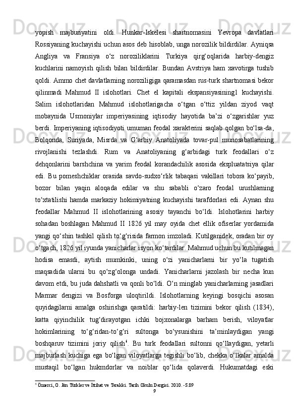 yopish   majburiyatini   oldi.   Hunkar-Iskelesi   shartnomasini   Yevropa   davlatlari
Rossiyaning kuchayishi uchun asos deb hisoblab, unga norozilik bildirdilar. Ayniqsa
Angliya   va   Fransiya   o‘z   noroziliklarini   Turkiya   qirg‘oqlarida   harbiy-dengiz
kuchlarini   namoyish   qilish   bilan   bildirdilar.   Bundan   Avstriya   ham   xavotirga   tushib
qoldi. Ammo chet davlatlarning noroziligiga qaramasdan rus-turk shartnomasi bekor
qilinmadi   Mahmud   II   islohotlari.   Chet   el   kapitali   ekspansiyasining1   kuchayishi.
Salim   islohotlaridan   Mahmud   islohotlarigacha   o‘tgan   o‘ttiz   yildan   ziyod   vaqt
mobaynida   Usmoniylar   imperiyasining   iqtisodiy   hayotida   ba’zi   o‘zgarishlar   yuz
berdi. Imperiyaning iqtisodiyoti umuman feodal xarakterini saqlab qolgan bo‘lsa-da,
Bolqonda,   Suriyada,   Misrda   va   G‘arbiy   Anatoliyada   tovar-pul   munosabatlarining
rivojlanishi   tezlashdi.   Rum   va   Anatoliyaning   g‘arbidagi   turk   feodallari   o‘z
dehqonlarini   barshchina   va   yarim   feodal   korandachilik   asosida   ekspluatatsiya   qilar
edi.   Bu   pomeshchiklar   orasida   savdo-sudxo‘rlik   tabaqasi   vakillari   tobora   ko‘payib,
bozor   bilan   yaqin   aloqada   edilar   va   shu   sababli   o‘zaro   feodal   urushlarning
to‘xtatilishi   hamda   markaziy   hokimiyatning   kuchayishi   tarafdorlari   edi.   Aynan   shu
feodallar   Mahmud   II   islohotlarining   asosiy   tayanchi   bo‘ldi.   Islohotlarini   harbiy
sohadan   boshlagan   Mahmud   II   1826   yil   may   oyida   chet   ellik   ofiserlar   yordamida
yangi qo‘shin tashkil qilish to‘g‘risida farmon imzoladi. Kutilganidek, oradan bir oy
o‘tgach, 1826 yil iyunda yanicharlar isyon ko‘tardilar. Mahmud uchun bu kutilmagan
hodisa   emasdi,   aytish   mumkinki,   uning   o‘zi   yanicharlarni   bir   yo‘la   tugatish
maqsadida   ularni   bu   qo‘zg‘olonga   undadi.   Yanicharlarni   jazolash   bir   necha   kun
davom etdi, bu juda dahshatli va qonli bo‘ldi. O‘n minglab yanicharlarning jasadlari
Marmar   dengizi   va   Bosforga   uloqtirildi.   Islohotlarning   keyingi   bosqichi   asosan
quyidagilarni   amalga   oshirishga   qaratildi:   harbiy-len   tizimini   bekor   qilish   (1834),
katta   qiyinchilik   tug‘dirayotgan   ichki   bojxonalarga   barham   berish,   viloyatlar
hokimlarining   to‘g‘ridan-to‘g‘ri   sultonga   bo‘ysunishini   ta’minlaydigan   yangi
boshqaruv   tizimini   joriy   qilish 6
.   Bu   turk   feodallari   sultonni   qo‘llaydigan,   yetarli
majburlash  kuchiga ega  bo‘lgan viloyatlarga tegishli  bo‘lib, chekka o‘lkalar  amalda
mustaqil   bo‘lgan   hukmdorlar   va   noiblar   qo‘lida   qolaverdi.   Hukumatdagi   eski
6
  Ömerci, O. Jön Türkler ve İttihat ve Terakki. Tarih Okulu Dergisi. 2010. -S.89
9 
