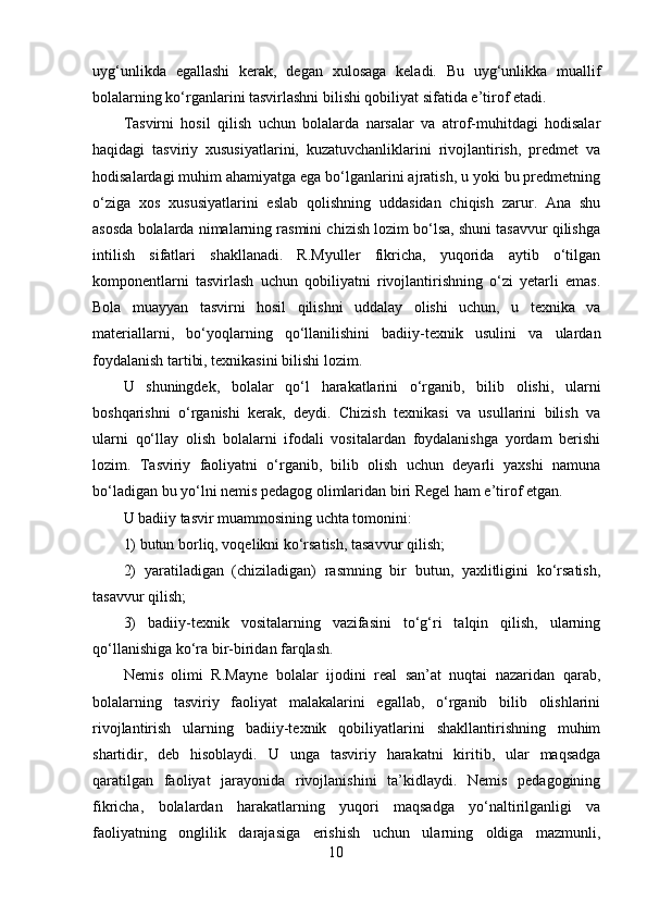 uyg‘unlikda   egallashi   kerak,   degan   xulosaga   keladi.   Bu   uyg‘unlikka   muallif
bolalarning ko‘rganlarini tasvirlashni bilishi qobiliyat sifatida e’tirof etadi. 
Tasvirni   hosil   qilish   uchun   bolalarda   narsalar   va   atrof-muhitdagi   hodisalar
haqidagi   tasviriy   xususiyatlarini,   kuzatuvchanliklarini   rivojlantirish,   predmet   va
hodisalardagi muhim ahamiyatga ega bo‘lganlarini ajratish, u yoki bu predmetning
o‘ziga   xos   xususiyatlarini   eslab   qolishning   uddasidan   chiqish   zarur.   Ana   shu
asosda bolalarda nimalarning rasmini chizish lozim bo‘lsa, shuni tasavvur qilishga
intilish   sifatlari   shakllanadi.   R.Myuller   fikricha,   yuqorida   aytib   o‘tilgan
komponentlarni   tasvirlash   uchun   qobiliyatni   rivojlantirishning   o‘zi   yetarli   emas.
Bola   muayyan   tasvirni   hosil   qilishni   uddalay   olishi   uchun,   u   texnika   va
materiallarni,   bo‘yoqlarning   qo‘llanilishini   badiiy-texnik   usulini   va   ulardan
foydalanish tartibi, texnikasini bilishi lozim. 
U   shuningdek,   bolalar   qo‘l   harakatlarini   o‘rganib,   bilib   olishi,   ularni
boshqarishni   o‘rganishi   kerak,   deydi.   Chizish   texnikasi   va   usullarini   bilish   va
ularni   qo‘llay   olish   bolalarni   ifodali   vositalardan   foydalanishga   yordam   berishi
lozim.   Tasviriy   faoliyatni   o‘rganib,   bilib   olish   uchun   deyarli   yaxshi   namuna
bo‘ladigan bu yo‘lni nemis pedagog olimlaridan biri Regel ham e’tirof etgan. 
U badiiy tasvir muammosining uchta tomonini: 
1) butun borliq, voqelikni ko‘rsatish, tasavvur qilish; 
2)   yaratiladigan   (chiziladigan)   rasmning   bir   butun,   yaxlitligini   ko‘rsatish,
tasavvur qilish; 
3)   badiiy-texnik   vositalarning   vazifasini   to‘g‘ri   talqin   qilish,   ularning
qo‘llanishiga ko‘ra bir-biridan farqlash. 
Nemis   olimi   R.Mayne   bolalar   ijodini   real   san’at   nuqtai   nazaridan   qarab,
bolalarning   tasviriy   faoliyat   malakalarini   egallab,   o‘rganib   bilib   olishlarini
rivojlantirish   ularning   badiiy-texnik   qobiliyatlarini   shakllantirishning   muhim
shartidir,   deb   hisoblaydi.   U   unga   tasviriy   harakatni   kiritib,   ular   maqsadga
qaratilgan   faoliyat   jarayonida   rivojlanishini   ta’kidlaydi.   Nemis   pedagogining
fikricha,   bolalardan   harakatlarning   yuqori   maqsadga   yo‘naltirilganligi   va
faoliyatning   onglilik   darajasiga   erishish   uchun   ularning   oldiga   mazmunli,
10 
