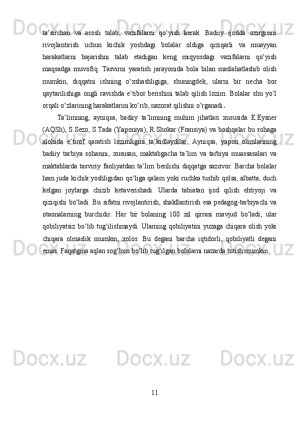 ta’sirchan   va   asosli   talab,   vazifalarni   qo‘yish   kerak.   Badiiy   ijodda   oxirgisini
rivojlantirish   uchun   kichik   yoshdagi   bolalar   oldiga   qiziqarli   va   muayyan
harakatlarni   bajarishni   talab   etadigan   keng   miqyosdagi   vazifalarni   qo‘yish
maqsadga   muvofiq.   Tasvirni   yaratish   jarayonida   bola   bilan   maslahatlashib   olish
mumkin,   diqqatni   ishning   o‘xshashligiga,   shuningdek,   ularni   bir   necha   bor
qaytarilishiga   ongli   ravishda   e’tibor   berishini   talab   qilish   lozim.   Bolalar   shu   yo‘l
orqali o‘zlarining harakatlarini ko‘rib, nazorat qilishni o‘rganadi .
Ta’limning,   ayniqsa,   badiiy   ta’limning   muhim   jihatlari   xususida   E.Eysner
(AQSh), S.Sezo, S.Tada (Yaponiya), R.Shokar (Fransiya) va boshqalar bu sohaga
alohida   e’tirof   qaratish   lozimligini   ta’kidlaydilar.   Ayniqsa,   yapon   olimlarining
badiiy   tarbiya   sohasini,   xususan,   maktabgacha   ta’lim   va   tarbiya   muassasalari   va
maktablarda  tasviriy   faoliyatdan   ta’lim   berilishi   diqqatga   sazovor.   Barcha   bolalar
ham juda kichik yoshligidan qo‘liga qalam yoki ruchka tushib qolsa, albatta, duch
kelgan   joylarga   chizib   ketaverishadi.   Ularda   tabiatan   ijod   qilish   ehtiyoji   va
qiziqishi bo‘ladi. Bu sifatni rivojlantirish, shakllantirish esa pedagog-tarbiyachi va
otaonalarning   burchidir.   Har   bir   bolaning   100   xil   qirrasi   mavjud   bo‘ladi,   ular
qobiliyatsiz bo‘lib tug‘ilishmaydi. Ularning qobiliyatini yuzaga chiqara olish yoki
chiqara   olmaslik   mumkin,   xolos.   Bu   degani   barcha   iqtidorli,   qobiliyatli   degani
emas. Faqatgina aqlan sog‘lom bo‘lib tug‘ilgan bolalarni nazarda tutish mumkin. 
11 