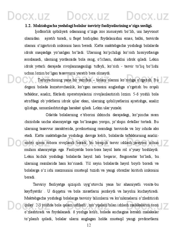1.2.     Maktabgacha yoshdagi bolalar tasviriy faoliyatlarining o‘ziga xosligi.
            Ijodkorlik   qobiliyati   odamning   o‘ziga   xos   xususiyati   bo‘lib,   uni   hayvonot
olamidan       ajratib   turadi,   u   faqat   borliqdan   foydalanishni   emas,   balki,   tasvirda
olamni   o‘zgartirish   imkonini   ham   beradi.   Katta   maktabgacha   yoshdagi   bolalarda
idrok   maqsadga   yo‘nalgan   bo‘ladi.   Ularning   ko‘pchiligi   ko‘rish   hissiyotlariga
asoslanadi,   ularning   yordamida   bola   rang,   o‘lcham,   shaklni   idrok   qiladi.   Lekin
idrok   yetarli   darajada   rivojlanmaganligi   tufayli,   ko‘rish   -   tasvir   to‘liq   bo‘lishi
uchun lozim bo‘lgan tasavvurni yaratib bera olmaydi. 
                  Tarbiyachining   yana   bir   vazifasi   –   bolani   olamni   ko‘rishga   o‘rgatish.   Bu
degani   bolada   kuzatuvchanlik,   ko‘rgan   narsasini   anglashga   o‘rgatish   bu   orqali
tafakkur,   analiz,   fikrlash   operatsiyalarini   rivojlanlantirish   lozim.   5-6   yoshli   bola
atrofdagi   ob`yektlarni   idrok   qilar   ekan,   ularning   qobiliyatlarini   ajratishga,   analiz
qilishga, umumlashtirishga harakat qiladi. Lekin ular yuzaki. 
            Odatda   bolalarning   e`tiborini   ikkinchi   darajadagi,   ko‘pincha   rasm
chizishda   uncha   ahamiyatga   ega   bo‘lmagan   yorqin,   jo‘shqin   detallar   tortadi.   Bu
ularning   tasavvur   xarakterida,   predmetning   rasmdagi   tasvirida   va   loy   ishida   aks
etadi.   Katta   maktabgacha   yoshdagi   davrga   kelib,   bolalarda   tafakkurning   analiz-
sintez   qismi   tobora   rivojlanib   boradi,   bu   bosqich   tasvir   ishlash   jarayoni   uchun
muhim   ahamiyatga   ega.   Faoliyatda   bora-bora   hayol   kata   rol   o‘ynay   boshlaydi.
Lekin   kichik   yoshdagi   bolalarda   hayol   hali   beqaror,   fragmentar   bo‘ladi,   bu
ularning   rasmlarida   ham   ko‘rinadi.   Yil   sayin   bolalarda   hayol   boyib   boradi   va
bolalarga   o‘z   ishi   mazmunini   mustaqil   tuzish   va   yangi   obrazlar   kiritish   imkonini
beradi. 
Tasviriy   faoliyatga   qiziqish   uyg‘otuvchi   yana   bir   ahamiyatli   vosita-bu
kayfiyatdir   .   U   diqqatni   va   bola   xissatlarni   jamlaydi   va   hayolni   kuchaytiradi.
Maktabgacha yoshdagi bolalarga tasviriy bilimlarni va ko‘nikmalarni o‘zlashtirish
qulay. 2-3 yoshda bola qalam ushlash , mo‘yqalam bilan ishlash malakalarini oson
o‘zlashtiradi   va   foydalanadi.   6   yoshga   kelib,   bolada   anchagina   kerakli   malakalar
to‘planib   qoladi,   bolalar   ularni   anglagan   holda   mustaqil   yangi   predmetlarni
12 