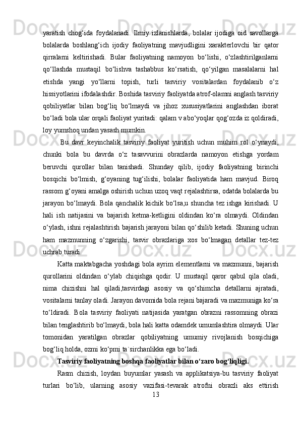 yaratish   chog‘ida   foydalanadi.   Ilmiy   izlanishlarda,   bolalar   ijodiga   oid   savollarga
bolalarda   boshlang‘ich   ijodiy   faoliyatning   mavjudligini   xarakterlovchi   bir   qator
qirralarni   keltirishadi.   Bular   faoliyatning   namoyon   bo‘lishi,   o‘zlashtirilganlarni
qo‘llashda   mustaqil   bo‘lishva   tashabbus   ko‘rsatish,   qo‘yilgan   masalalarni   hal
etishda   yangi   yo‘llarni   topish,   turli   tasviriy   vositalardan   foydalanib   o‘z
hissiyotlarini ifodalashdir. Boshida tasviriy faoliyatda atrof-olamni anglash tasviriy
qobiliyatlar   bilan   bog‘liq   bo‘lmaydi   va   jihoz   xususiyatlarini   anglashdan   iborat
bo‘ladi bola ular orqali faoliyat yuritadi: qalam v abo‘yoqlar qog‘ozda iz qoldiradi,
loy yumshoq undan yasash mumkin.
  Bu   davr   keyinchalik   tasviriy   faoliyat   yuritish   uchun   muhim   rol   o‘ynaydi,
chunki   bola   bu   davrda   o‘z   tasavvurini   obrazlarda   namoyon   etishga   yordam
beruvchi   qurollar   bilan   tanishadi.   Shunday   qilib,   ijodiy   faoliyatning   birinchi
bosqichi   bo‘lmish,   g‘oyaning   tug‘ilishi,   bolalar   faoliyatida   ham   mavjud.   Biroq
rassom g‘oyani amalga oshirish uchun uzoq vaqt rejalashtirsa, odatda bolalarda bu
jarayon  bo‘lmaydi. Bola  qanchalik  kichik bo‘lsa,u  shuncha  tez  ishga  kirishadi.  U
hali   ish   natijasini   va   bajarish   ketma-ketligini   oldindan   ko‘ra   olmaydi.   Oldindan
o‘ylash, ishni rejalashtirish bajarish jarayoni bilan qo‘shilib ketadi. Shuning uchun
ham   mazmunning   o‘zgarishi,   tasvir   obrazlariga   xos   bo‘lmagan   detallar   tez-tez
uchrab turadi. 
Katta maktabgacha yoshdagi bola ayrim elementlarni va mazmunni, bajarish
qurollarini   oldindan   o‘ylab   chiqishga   qodir.   U   mustaqil   qaror   qabul   qila   oladi,
nima   chizishni   hal   qiladi,tasvirdagi   asosiy   va   qo‘shimcha   detallarni   ajratadi,
vositalarni tanlay oladi. Jarayon davomida bola rejani bajaradi va mazmuniga ko‘ra
to‘ldiradi.   Bola   tasviriy   faoliyati   natijasida   yaratgan   obrazni   rassomning   obrazi
bilan tenglashtirib bo‘lmaydi, bola hali katta odamdek umumlashtira olmaydi. Ular
tomonidan   yaratilgan   obrazlar   qobiliyatning   umumiy   rivojlanish   bosqichiga
bog‘liq holda, ozmi ko‘pmi ta`sirchanlikka ega bo‘ladi. 
Tasviriy faoliyatning boshqa faoliyatlar bilan o‘zaro bog‘liqligi.  
Rasm   chizish,   loydan   buyumlar   yasash   va   applikatsiya-bu   tasviriy   faoliyat
turlari   bo‘lib,   ularning   asosiy   vazifasi-tevarak   atrofni   obrazli   aks   ettirish
13