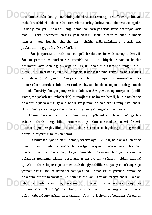 hisoblanadi.   Masalan:   yozuvchining   she’ri   va   rassomning   asari.   Tasviriy   faoliyat
maktab yoshidagi bolalarni har tomonlama tarbiyalashda katta ahamiyatga egadir.
Tasviriy   faoliyat   -   bolalarni   ongli   tomondan   tarbiyalashda   katta   ahamiyat   kasb
etadi.   Birorta   predmetni   chizish   yoki   yasash   uchun   albatta   u   bilan   oldindan
tanishish   yoki   kuzatib   chiqish,   uni     shakli,   katta-kichikligini,   qismlarning
joylanishi, rangipi bilish kerak bo‘ladi.
  Bu   jarayonida   ko‘rish,   sezish,   qo‘l   harakatlari   ishtirok   etmay   qolmaydi.
Bolalar   predmet   va   xodisalarni   kuzatish   va   ko‘rib   chiqish   jarayonida   bolalar
predmetni   katta-kichik   guruxlarga   bo‘lish,   uni   shaklini   o‘zgartirish,   rangini   turli-
tumanliti bilan tasvirlaydilar. Shuningdek, tasviriy faoliyat jarayonida bolalar turli
xil   material   (qog‘oz,  mel,   bo‘yoqlar)   bilan   ularning   o‘ziga   hos   xususiyatlari,   ular
bilan   ishlash   texnikasi   bilan   tanishadilar,   bu   esa   bolalarni   aqlan   o‘sishiga   sabab
bo‘ladi.   Tasviriy   faoliyat   jarayonida   bolalardda   fik r   yuritish   operatsiyalari   (taxlil,
sintez, taqqoslash umumlashtirish) ni rivojlanishga imkon beradi, bu o‘z navbatida
bolalarni oqilona o‘sishiga olib keladi. Bu jarayonida  bolalarning nutqi rivojlanadi.
Sensor tarbiyani amalga oshirishda tasviriy faoliyatining ahamiyati katta. 
Chunki   bolalar   predmetlar   bilan   uzviy   bog‘lanadilar,   ularning   o‘ziga   hos
sifatlari,   shakli,   rangi   bilan,   kattakichikligi   bilan   tapishadilar,   ularni   farqini,
o‘xshashligini   aniqlaydilar,   bu   esa   bolalarni   sensor   tarbiyalashga,   ko‘rgazmali,
obrazli fikr yuritishga imkon beradi.
 Tasviriy faoliyat bolalarni ahloqiy tarbiyalaydi. Chunki, bolalar o‘z ishlarida
bizning   hayotimizda,   jamiyatda   bo‘layotgan   voqea-xodisalarni   aks   ettiradilar,
ulardan   mamnun   bo‘ladilar,   hayajonlanadilar.   Tasviriy   faoliyat   jarayonida
bolalarda   irodaning   sifatlari-boshlagan   ishini   oxiriga   yetkazish,   oldiga   maqsad
qo‘yib,   o‘shani   bajarishga   tomon   intilish,   qiyinchiliklarni   yengish,   o‘rtoqlariga
yordamlashish   kabi   xususiyatlar   tarbiyalanadi.   Jamoa   ishini   yaratish   jarayonida
bolalarga   bir-biriga   yordam,   kelishib   ishlash   kabi   sifatlari   tarbiyalanadi.   Bolalar,
ishni   baholash   jarayonida,   bolalarni   o‘rtoqlarining   ishga   nisbatan   xaqqoniy
munosabatda bo‘lish to‘g‘ri baholash, o‘z ishidan va o‘rtoqlarining ishidan xursand
bulish kabi axloqiy sifatlar tarbiyalanadi. Tasviriy faoliyat-bu bolalarni o‘z oldiga
14 