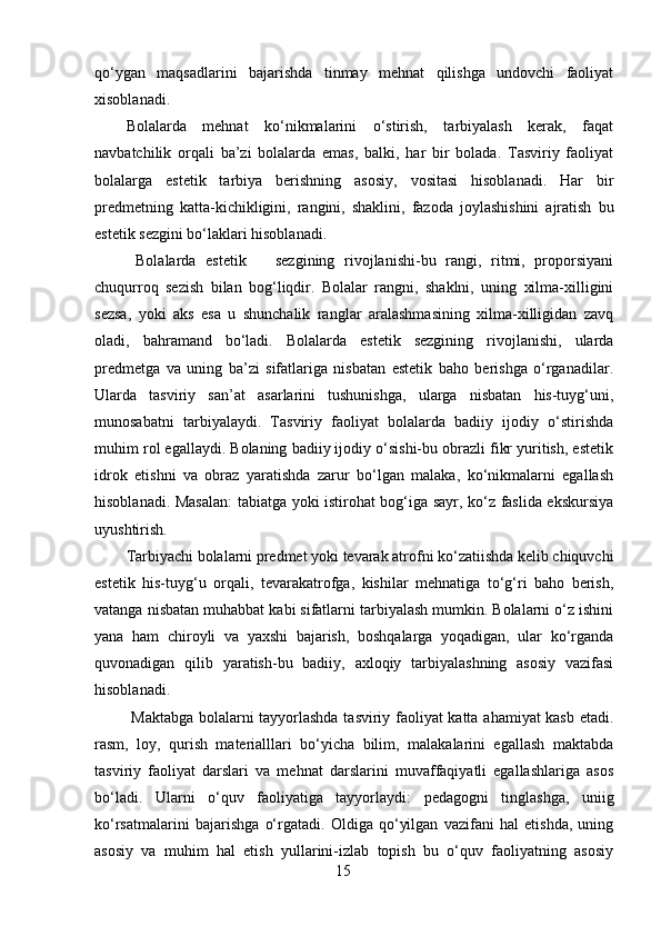 qo‘ygan   maqsadlarini   bajarishda   tinmay   mehnat   qilishga   undovchi   faoliyat
xisoblanadi. 
Bolalarda   mehnat   ko‘nikmalarini   o‘stirish,   tarbiyalash   kerak,   faqat
navbatchilik   orqali   ba’zi   bolalarda   emas,   balki,   har   bir   bolada.   Tasviriy   faoliyat
bolalarga   estetik   tarbiya   berishning   asosiy,   vositasi   hisoblanadi.   Har   bir
predmetning   katta-kichikligini,   rangini,   shaklini,   fazoda   joylashishini   ajratish   bu
estetik sezgini bo‘laklari hisoblanadi.
  Bolalarda   estetik       sezgining   rivojlanishi-bu   rangi,   ritmi,   proporsiyani
chuqurroq   sezish   bilan   bog‘liqdir.   Bolalar   rangni,   shaklni,   uning   xilma-xilligini
sezsa,   yoki   aks   esa   u   shunchalik   ranglar   aralashmasining   xilma-xilligidan   zavq
oladi,   bahramand   bo‘ladi.   Bolalarda   estetik   sezgining   rivojlanishi,   ularda
predmetga   va   uning   ba’zi   sifatlariga   nisbatan   estetik   baho   berishga   o‘rganadilar.
Ularda   tasviriy   san’at   asarlarini   tushunishga,   ularga   nisbatan   his-tuyg‘uni,
munosabatni   tarbiyalaydi.   Tasviriy   faoliyat   bolalarda   badiiy   ijodiy   o‘stirishda
muhim rol egallaydi. Bolaning badiiy ijodiy o‘sishi-bu obrazli fikr yuritish, estetik
idrok   etishni   va   obraz   yaratishda   zarur   bo‘lgan   malaka,   ko‘nikmalarni   egallash
hisoblanadi. Masalan:  tabiatga yoki istirohat bog‘iga sayr, ko‘z faslida ekskursiya
uyushtirish. 
Tarbiyachi bolalarni predmet yoki tevarak atrofni ko‘zatiishda kelib chiquvchi
estetik   his-tuyg‘u   orqali,   tevarakatrofga,   kishilar   mehnatiga   to‘g‘ri   baho   berish,
vatanga nisbatan muhabbat kabi sifatlarni tarbiyalash mumkin. Bolalarni o‘z ishini
yana   ham   chiroyli   va   yaxshi   bajarish,   boshqalarga   yoqadigan,   ular   ko‘rganda
quvonadigan   qilib   yaratish-bu   badiiy,   axloqiy   tarbiyalashning   asosiy   vazifasi
hisoblanadi.
  Maktabga bolalarni tayyorlashda tasviriy faoliyat katta ahamiyat kasb etadi.
rasm,   loy,   qurish   materialllari   bo‘yicha   bilim,   malakalarini   egallash   maktabda
tasviriy   faoliyat   darslari   va   mehnat   darslarini   muvaffaqiyatli   egallashlariga   asos
bo‘ladi.   Ularni   o‘quv   faoliyatiga   tayyorlaydi:   pedagogni   tinglashga,   uniig
ko‘rsatmalarini   bajarishga   o‘rgatadi.   Oldiga   qo‘yilgan   vazifani   hal   etishda,   uning
asosiy   va   muhim   hal   etish   yullarini-izlab   topish   bu   o‘quv   faoliyatning   asosiy
15 