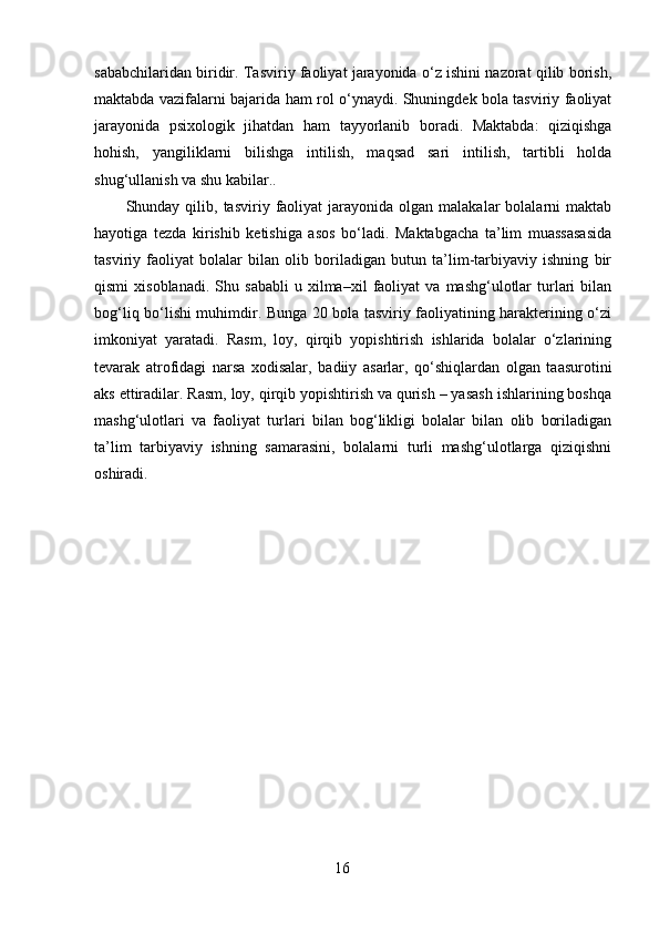sababchilaridan biridir. Tasviriy faoliyat jarayonida o‘z ishini nazorat qilib borish,
maktabda vazifalarni bajarida ham rol o‘ynaydi. Shuningdek bola tasviriy faoliyat
jarayonida   psixologik   jihatdan   ham   tayyorlanib   boradi.   Maktabda:   qiziqishga
hohish,   yangiliklarni   bilishga   intilish,   maqsad   sari   intilish,   tartibli   holda
shug‘ullanish va shu kabilar.. 
Shunday  qilib,  tasviriy  faoliyat  jarayonida  olgan  malakalar  bolalarni   maktab
hayotiga   tezda   kirishib   ketishiga   asos   bo‘ladi.   Maktabgacha   ta’lim   muassasasida
tasviriy   faoliyat   bolalar   bilan   olib   boriladigan   butun   ta’lim-tarbiyaviy   ishning   bir
qismi   xisoblanadi.   Shu   sababli   u   xilma–xil   faoliyat   va   mashg‘ulotlar   turlari   bilan
bog‘liq bo‘lishi muhimdir. Bunga 20 bola tasviriy faoliyatining harakterining o‘zi
imkoniyat   yaratadi.   Rasm,   loy,   qirqib   yopishtirish   ishlarida   bolalar   o‘zlarining
tevarak   atrofidagi   narsa   xodisalar,   badiiy   asarlar,   qo‘shiqlardan   olgan   taasurotini
aks ettiradilar. Rasm, loy, qirqib yopishtirish va qurish – yasash ishlarining boshqa
mashg‘ulotlari   va   faoliyat   turlari   bilan   bog‘likligi   bolalar   bilan   olib   boriladigan
ta’lim   tarbiyaviy   ishning   samarasini,   bolalarni   turli   mashg‘ulotlarga   qiziqishni
oshiradi.
16 