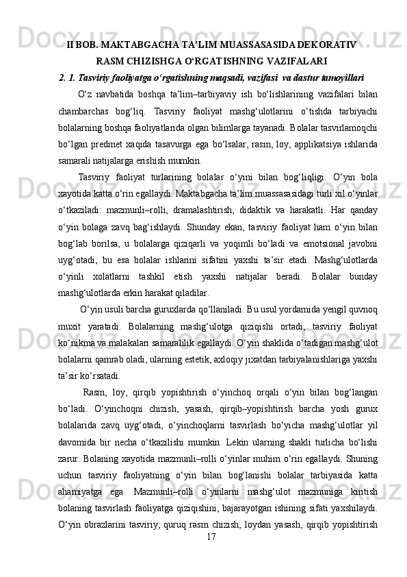 II BOB. MAKTABGACHA TA’LIM MUASSASASIDA DEKORATIV
RASM CHIZISHGA O‘RGATISHNING VAZIFALARI
2. 1.   Tasviriy faoliyatga o‘rgatishning maqsadi, vazifasi  va dastur tamoyillari
O‘z   navbatida   boshqa   ta’lim–tarbiyaviy   ish   bo‘lishlarining   vazifalari   bilan
chambarchas   bog‘liq.   Tasviriy   faoliyat   mashg‘ulotlarini   o‘tishda   tarbiyachi
bolalarning boshqa faoliyatlarida olgan bilimlarga tayanadi. Bolalar tasvirlamoqchi
bo‘lgan   predmet   xaqida   tasavurga   ega   bo‘lsalar,   rasm,   loy,   applikatsiya   ishlarida
samarali natijalarga erishish mumkin. 
Tasviriy   faoliyat   turlarining   bolalar   o‘yini   bilan   bog‘liqligi.   O‘yin   bola
xayotida katta o‘rin egallaydi. Maktabgacha ta’lim muassasasidagi turli xil o‘yinlar
o‘tkaziladi:   mazmunli–rolli,   dramalashtirish,   didaktik   va   harakatli.   Har   qanday
o‘yin   bolaga   zavq   bag‘ishlaydi.   Shunday   ekan,   tasviriy   faoliyat   ham   o‘yin   bilan
bog‘lab   borilsa,   u   bolalarga   qiziqarli   va   yoqimli   bo‘ladi   va   emotsional   javobni
uyg‘otadi,   bu   esa   bolalar   ishlarini   sifatini   yaxshi   ta’sir   etadi.   Mashg‘ulotlarda
o‘yinli   xolatlarni   tashkil   etish   yaxshi   natijalar   beradi.   Bolalar   bunday
mashg‘ulotlarda erkin harakat qiladilar.
 O‘yin usuli barcha guruxlarda qo‘llaniladi. Bu usul yordamida yengil quvnoq
muxit   yaratadi.   Bolalarning   mashg‘ulotga   qiziqishi   ortadi,   tasviriy   faoliyat
ko‘nikma va malakalari samaralilik egallaydi. O‘yin shaklida o‘tadigan mashg‘ulot
bolalarni qamrab oladi, ularning estetik, axloqiy jixatdan tarbiyalanishlariga yaxshi
ta’sir ko‘rsatadi.
  Rasm,   loy,   qirqib   yopishtirish   o‘yinchoq   orqali   o‘yin   bilan   bog‘langan
bo‘ladi.   O‘yinchoqni   chizish,   yasash,   qirqib–yopishtirish   barcha   yosh   gurux
bolalarida   zavq   uyg‘otadi,   o‘yinchoqlarni   tasvirlash   bo‘yicha   mashg‘ulotlar   yil
davomida   bir   necha   o‘tkazilishi   mumkin.   Lekin   ularning   shakli   turlicha   bo‘lishi
zarur. Bolaning xayotida mazmunli–rolli o‘yinlar muhim o‘rin egallaydi. Shuning
uchun   tasviriy   faoliyatning   o‘yin   bilan   bog‘lanishi   bolalar   tarbiyasida   katta
ahamiyatga   ega.   Mazmunli–rolli   o‘yinlarni   mashg‘ulot   mazmuniga   kiritish
bolaning tasvirlash faoliyatga qiziqishini, bajarayotgan ishining sifati yaxshilaydi.
O‘yin   obrazlarini   tasviriy,   quruq   rasm   chizish,   loydan   yasash,   qirqib   yopishtirish
17 