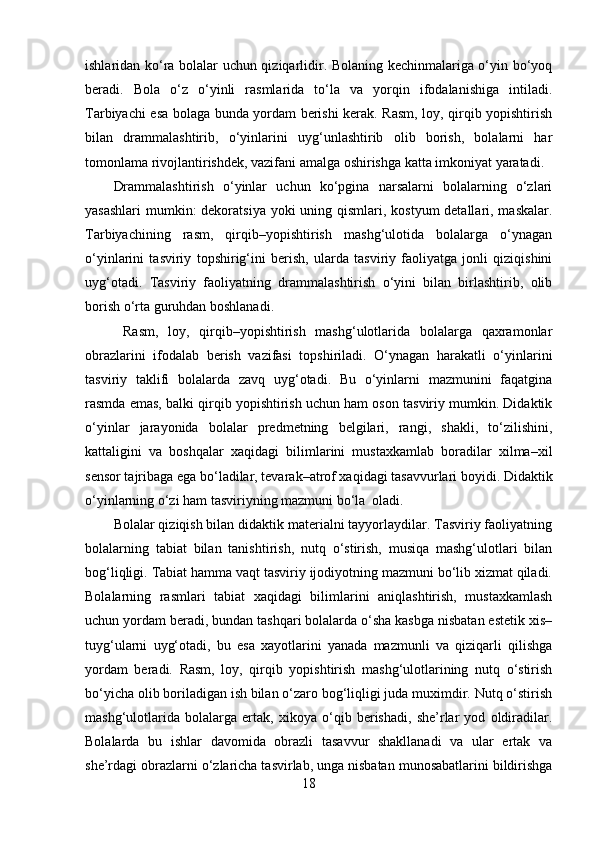 ishlaridan ko‘ra bolalar uchun qiziqarlidir. Bolaning kechinmalariga o‘yin bo‘yoq
beradi.   Bola   o‘z   o‘yinli   rasmlarida   to‘la   va   yorqin   ifodalanishiga   intiladi.
Tarbiyachi esa bolaga bunda yordam berishi kerak. Rasm, loy, qirqib yopishtirish
bilan   drammalashtirib,   o‘yinlarini   uyg‘unlashtirib   olib   borish,   bolalarni   har
tomonlama rivojlantirishdek, vazifani amalga oshirishga katta imkoniyat yaratadi. 
Drammalashtirish   o‘yinlar   uchun   ko‘pgina   narsalarni   bolalarning   o‘zlari
yasashlari  mumkin: dekoratsiya yoki  uning qismlari, kostyum detallari, maskalar.
Tarbiyachining   rasm,   qirqib–yopishtirish   mashg‘ulotida   bolalarga   o‘ynagan
o‘yinlarini   tasviriy   topshirig‘ini   berish,   ularda   tasviriy   faoliyatga   jonli   qiziqishini
uyg‘otadi.   Tasviriy   faoliyatning   drammalashtirish   o‘yini   bilan   birlashtirib,   olib
borish o‘rta guruhdan boshlanadi.
  Rasm,   loy,   qirqib–yopishtirish   mashg‘ulotlarida   bolalarga   qaxramonlar
obrazlarini   ifodalab   berish   vazifasi   topshiriladi.   O‘ynagan   harakatli   o‘yinlarini
tasviriy   taklifi   bolalarda   zavq   uyg‘otadi.   Bu   o‘yinlarni   mazmunini   faqatgina
rasmda emas, balki qirqib yopishtirish uchun ham oson tasviriy mumkin. Didaktik
o‘yinlar   jarayonida   bolalar   predmetning   belgilari,   rangi,   shakli,   to‘zilishini,
kattaligini   va   boshqalar   xaqidagi   bilimlarini   mustaxkamlab   boradilar   xilma–xil
sensor tajribaga ega bo‘ladilar, tevarak–atrof xaqidagi tasavvurlari boyidi. Didaktik
o‘yinlarning o‘zi ham tasviriyning mazmuni bo‘la  oladi. 
Bolalar qiziqish bilan didaktik materialni tayyorlaydilar. Tasviriy faoliyatning
bolalarning   tabiat   bilan   tanishtirish,   nutq   o‘stirish,   musiqa   mashg‘ulotlari   bilan
bog‘liqligi. Tabiat hamma vaqt tasviriy ijodiyotning mazmuni bo‘lib xizmat qiladi.
Bolalarning   rasmlari   tabiat   xaqidagi   bilimlarini   aniqlashtirish,   mustaxkamlash
uchun yordam beradi, bundan tashqari bolalarda o‘sha kasbga nisbatan estetik xis–
tuyg‘ularni   uyg‘otadi,   bu   esa   xayotlarini   yanada   mazmunli   va   qiziqarli   qilishga
yordam   beradi.   Rasm,   loy,   qirqib   yopishtirish   mashg‘ulotlarining   nutq   o‘stirish
bo‘yicha olib boriladigan ish bilan o‘zaro bog‘liqligi juda muximdir. Nutq o‘stirish
mashg‘ulotlarida   bolalarga   ertak,   xikoya   o‘qib   berishadi,   she’rlar   yod   oldiradilar.
Bolalarda   bu   ishlar   davomida   obrazli   tasavvur   shakllanadi   va   ular   ertak   va
she’rdagi obrazlarni o‘zlaricha tasvirlab, unga nisbatan munosabatlarini bildirishga
18 