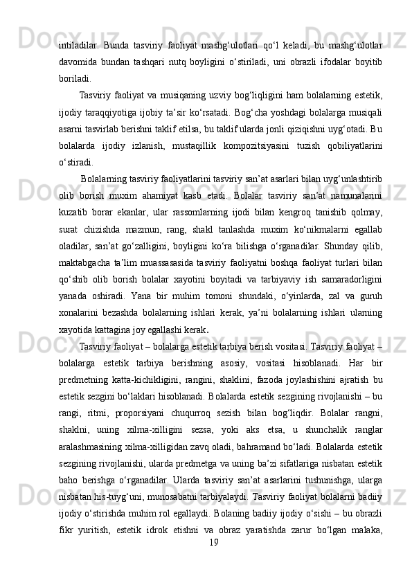 intiladilar.   Bunda   tasviriy   faoliyat   mashg‘ulotlari   qo‘l   keladi,   bu   mashg‘ulotlar
davomida   bundan   tashqari   nutq   boyligini   o‘stiriladi,   uni   obrazli   ifodalar   boyitib
boriladi. 
Tasviriy   faoliyat   va   musiqaning   uzviy   bog‘liqligini   ham   bolalarning   estetik,
ijodiy   taraqqiyotiga   ijobiy   ta’sir   ko‘rsatadi.   Bog‘cha   yoshdagi   bolalarga   musiqali
asarni tasvirlab berishni taklif etilsa, bu taklif ularda jonli qiziqishni uyg‘otadi. Bu
bolalarda   ijodiy   izlanish,   mustaqillik   kompozitsiyasini   tuzish   qobiliyatlarini
o‘stiradi.
 Bolalarning tasviriy faoliyatlarini tasviriy san’at asarlari bilan uyg‘unlashtirib
olib   borish   muxim   ahamiyat   kasb   etadi.   Bolalar   tasviriy   san’at   namunalarini
kuzatib   borar   ekanlar,   ular   rassomlarning   ijodi   bilan   kengroq   tanishib   qolmay,
surat   chizishda   mazmun,   rang,   shakl   tanlashda   muxim   ko‘nikmalarni   egallab
oladilar,   san’at   go‘zalligini,   boyligini   ko‘ra   bilishga   o‘rganadilar.   Shunday   qilib,
maktabgacha   ta’lim   muassasasida   tasviriy   faoliyatni   boshqa   faoliyat   turlari   bilan
qo‘shib   olib   borish   bolalar   xayotini   boyitadi   va   tarbiyaviy   ish   samaradorligini
yanada   oshiradi.   Yana   bir   muhim   tomoni   shundaki,   o‘yinlarda,   zal   va   guruh
xonalarini   bezashda   bolalarning   ishlari   kerak,   ya’ni   bolalarning   ishlari   ularning
xayotida kattagina joy egallashi kerak .
Tasviriy faoliyat – bolalarga estetik tarbiya berish vositasi. Tasviriy faoliyat –
bolalarga   estetik   tarbiya   berishning   asosiy,   vositasi   hisoblanadi.   Har   bir
predmetning   katta-kichikligini,   rangini,   shaklini,   fazoda   joylashishini   ajratish   bu
estetik sezgini bo‘laklari hisoblanadi. Bolalarda estetik sezgining rivojlanishi – bu
rangi,   ritmi,   proporsiyani   chuqurroq   sezish   bilan   bog‘liqdir.   Bolalar   rangni,
shaklni,   uning   xilma-xilligini   sezsa,   yoki   aks   etsa,   u   shunchalik   ranglar
aralashmasining xilma-xilligidan zavq oladi, bahramand bo‘ladi. Bolalarda estetik
sezgining rivojlanishi, ularda predmetga va uning ba’zi sifatlariga nisbatan estetik
baho   berishga   o‘rganadilar.   Ularda   tasviriy   san’at   asarlarini   tushunishga,   ularga
nisbatan his-tuyg‘uni, munosabatni tarbiyalaydi. Tasviriy faoliyat bolalarni badiiy
ijodiy o‘stirishda muhim rol egallaydi. Bolaning badiiy ijodiy o‘sishi – bu obrazli
fikr   yuritish,   estetik   idrok   etishni   va   obraz   yaratishda   zarur   bo‘lgan   malaka,
19 