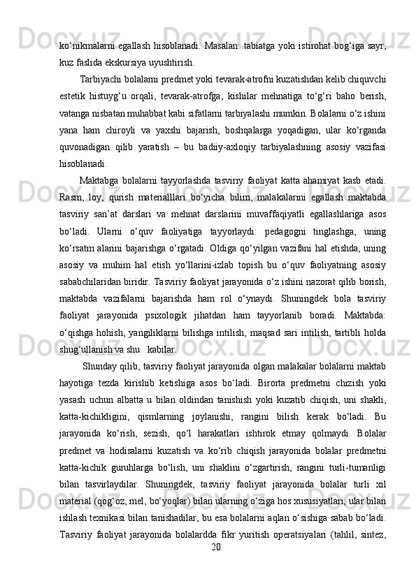 ko‘nikmalarni egallash hisoblanadi. Masalan:  tabiatga yoki istirohat bog‘iga sayr,
kuz faslida ekskursiya uyushtirish. 
Tarbiyachi bolalarni predmet yoki tevarak-atrofni kuzatishdan kelib chiquvchi
estetik   histuyg‘u   orqali,   tevarak-atrofga,   kishilar   mehnatiga   to‘g‘ri   baho   berish,
vatanga nisbatan muhabbat kabi sifatlarni tarbiyalashi mumkin. Bolalarni o‘z ishini
yana   ham   chiroyli   va   yaxshi   bajarish,   boshqalarga   yoqadigan,   ular   ko‘rganda
quvonadigan   qilib   yaratish   –   bu   badiiy-axloqiy   tarbiyalashning   asosiy   vazifasi
hisoblanadi. 
Maktabga   bolalarni   tayyorlashda   tasviriy   faoliyat   katta   ahamiyat   kasb   etadi.
Rasm,   loy,   qurish   materialllari   bo‘yicha   bilim,   malakalarini   egallash   maktabda
tasviriy   san’at   darslari   va   mehnat   darslarini   muvaffaqiyatli   egallashlariga   asos
bo‘ladi.   Ularni   o‘quv   faoliyatiga   tayyorlaydi:   pedagogni   tinglashga,   uning
ko‘rsatm alarini bajarishga o‘rgatadi. Oldiga qo‘yilgan vazifani hal etishda, uning
asosiy   va   muhim   hal   etish   yo‘llarini-izlab   topish   bu   o‘quv   faoliyatning   asosiy
sababchilaridan biridir. Tasviriy faoliyat jarayonida o‘z ishini nazorat qilib borish,
maktabda   vazifalarni   bajarishda   ham   rol   o‘ynaydi.   Shuningdek   bola   tasviriy
faoliyat   jarayonida   psixologik   jihatdan   ham   tayyorlanib   boradi.   Maktabda:
o‘qishga   hohish,   yangiliklarni   bilishga   intilish,   maqsad   sari   intilish,   tartibli   holda
shug‘ullanish va shu   kabilar.
  Shunday qilib, tasviriy faoliyat jarayonida olgan malakalar bolalarni maktab
hayotiga   tezda   kirishib   ketishiga   asos   bo‘ladi.   Birorta   predmetni   chizish   yoki
yasash   uchun   albatta   u   bilan   oldindan   tanishish   yoki   kuzatib   chiqish,   uni   shakli,
katta-kichikligini,   qismlarning   joylanishi,   rangini   bilish   kerak   bo‘ladi.   Bu
jarayonida   ko‘rish,   sezish,   qo‘l   harakatlari   ishtirok   etmay   qolmaydi.   Bolalar
predmet   va   hodisalarni   kuzatish   va   ko‘rib   chiqish   jarayonida   bolalar   predmetni
katta-kichik   guruhlarga   bo‘lish,   uni   shaklini   o‘zgartirish,   rangini   turli-tumanligi
bilan   tasvirlaydilar.   Shuningdek,   tasviriy   faoliyat   jarayonida   bolalar   turli   xil
material (qog‘oz, mel, bo‘yoqlar) bilan ularning o‘ziga hos xususiyatlari, ular bilan
ishlash texnikasi bilan tanishadilar, bu esa bolalarni aqlan o‘sishiga sabab bo‘ladi.
Tasviriy   faoliyat   jarayonida   bolalardda   fikr   yuritish   operatsiyalari   (tahlil,   sintez,
20 