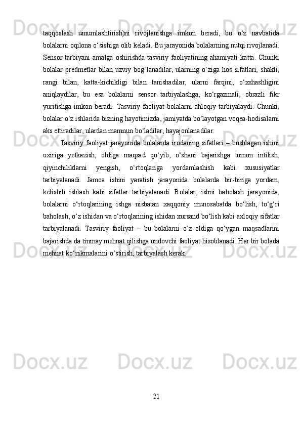 taqqoslash   umumlashtirish)ni   rivojlanishga   imkon   beradi,   bu   o‘z   navbatida
bolalarni oqilona o‘sishiga olib keladi. Bu jarayonida bolalarning nutqi rivojlanadi.
Sensor   tarbiyani   amalga   oshirishda   tasviriy   faoliyatining   ahamiyati   katta.   Chunki
bolalar   predmetlar   bilan   uzviy   bog‘lanadilar,   ularning   o‘ziga   hos   sifatlari,   shakli,
rangi   bilan,   katta-kichikligi   bilan   tanishadilar,   ularni   farqini,   o‘xshashligini
aniqlaydilar,   bu   esa   bolalarni   sensor   tarbiyalashga,   ko‘rgazmali,   obrazli   fikr
yuritishga   imkon   beradi.   Tasviriy   faoliyat   bolalarni   ahloqiy   tarbiyalaydi.   Chunki,
bolalar o‘z ishlarida bizning hayotimizda, jamiyatda bo‘layotgan voqea-hodisalarni
aks ettiradilar, ulardan mamnun bo‘ladilar, hayajonlanadilar.
  Tasviriy   faoliyat   jarayonida   bolalarda   irodaning   sifatlari   –   boshlagan   ishini
oxiriga   yetkazish,   oldiga   maqsad   qo‘yib,   o‘shani   bajarishga   tomon   intilish,
qiyinchiliklarni   yengish,   o‘rtoqlariga   yordamlashish   kabi   xususiyatlar
tarbiyalanadi.   Jamoa   ishini   yaratish   jarayonida   bolalarda   bir-biriga   yordam,
kelishib   ishlash   kabi   sifatlar   tarbiyalanadi.   Bolalar,   ishni   baholash   jarayonida,
bolalarni   o‘rtoqlarining   ishga   nisbatan   xaqqoniy   munosabatda   bo‘lish,   to‘g‘ri
baholash, o‘z ishidan va o‘rtoqlarining ishidan xursand bo‘lish kabi axloqiy sifatlar
tarbiyalanadi.   Tasviriy   faoliyat   –   bu   bolalarni   o‘z   oldiga   qo‘ygan   maqsadlarini
bajarishda da tinmay mehnat qilishga undovchi faoliyat hisoblanadi. Har bir bolada
mehnat ko‘nikmalarini o‘stirish, tarbiyalash kerak. 
21 