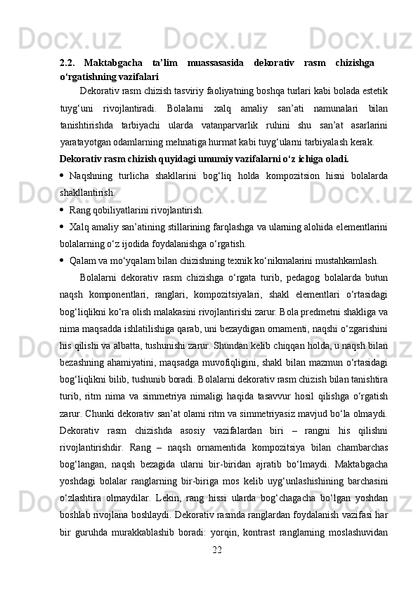 2.2.   Maktabgacha   ta’lim   muassasasida   dekorativ   rasm   chizishga
o‘rgatishning vazifalari
Dekorativ rasm chizish tasviriy faoliyatning boshqa turlari kabi bolada estetik
tuyg‘uni   rivojlantiradi.   Bolalarni   xalq   amaliy   san’ati   namunalari   bilan
tanishtirishda   tarbiyachi   ularda   vatanparvarlik   ruhini   shu   san’at   asarlarini
yaratayotgan odamlarning mehnatiga hurmat kabi tuyg‘ularni tarbiyalash kerak.  
Dekorativ rasm chizish quyidagi umumiy vazifalarni o‘z ichiga oladi.  
 Naqshning   turlicha   shakllarini   bog‘liq   holda   kompozitsion   hisni   bolalarda
shakllantirish.  
 Rang qobiliyatlarini rivojlantirish.  
 Xalq amaliy san’atining stillarining farqlashga va ularning alohida elementlarini
bolalarning o‘z ijodida foydalanishga o‘rgatish.  
 Qalam va mo‘yqalam bilan chizishning texnik ko‘nikmalarini mustahkamlash. 
Bolalarni   dekorativ   rasm   chizishga   o‘rgata   turib,   pedagog   bolalarda   butun
naqsh   komponentlari,   ranglari,   kompozitsiyalari,   shakl   elementlari   o‘rtasidagi
bog‘liqlikni ko‘ra olish malakasini rivojlantirishi zarur. Bola predmetni shakliga va
nima maqsadda ishlatilishiga qarab, uni bezaydigan ornamenti, naqshi o‘zgarishini
his qilishi va albatta, tushunishi zarur. Shundan kelib chiqqan holda, u naqsh bilan
bezashning ahamiyatini, maqsadga muvofiqligini, shakl bilan mazmun o‘rtasidagi
bog‘liqlikni bilib, tushunib boradi. Bolalarni dekorativ rasm chizish bilan tanishtira
turib,   ritm   nima   va   simmetriya   nimaligi   haqida   tasavvur   hosil   qilishga   o‘rgatish
zarur. Chunki dekorativ san’at olami ritm va simmetriyasiz mavjud bo‘la olmaydi.
Dekorativ   rasm   chizishda   asosiy   vazifalardan   biri   –   rangni   his   qilishni
rivojlantirishdir.   Rang   –   naqsh   ornamentida   kompozitsiya   bilan   chambarchas
bog‘langan,   naqsh   bezagida   ularni   bir-biridan   ajratib   bo‘lmaydi.   Maktabgacha
yoshdagi   bolalar   ranglarning   bir-biriga   mos   kelib   uyg‘unlashishining   barchasini
o‘zlashtira   olmaydilar.   Lekin,   rang   hissi   ularda   bog‘chagacha   bo‘lgan   yoshdan
boshlab rivojlana boshlaydi. Dekorativ rasmda ranglardan foydalanish vazifasi har
bir   guruhda   murakkablashib   boradi:   yorqin,   kontrast   ranglarning   moslashuvidan
22 