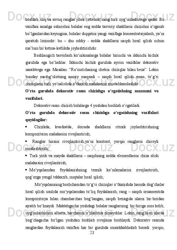boshlab, iliq va sovuq ranglar jilosi (ottenok) ning turli uyg‘unlashuviga qadar. Bu
vazifani amalga oshirishni bolalar eng sodda tasviriy shakllarni chizishni o‘rganib
bo‘lganlaridan keyingina, bolalar diqqatini yangi vazifaga konsentratsiyalash, ya’ni
qaratish   lozimdir:   bu   –   shu   oddiy   -   sodda   shakllarni   naqsh   hosil   qilish   uchun
ma’lum bir ketma-ketlikda joylashtirishdir.  
Boshlangich   tasvirlash   ko‘nikmalarga   bolalar   birinchi   va   ikkinchi   kichik
guruhda   ega   bo‘ladilar.   Ikkinchi   kichik   guruhda   ayrim   vazifalar   dekorativ
xarakterga ega. Masalan:  “Ro‘molchaning chetini  chiziqlar  bilan beza”.  Lekin
bunday   mashg‘ulotning   asosiy   maqsadi   –   naqsh   hosil   qilish   emas,   to‘g‘ri
chiziqlarni turli yo‘nalishda o‘tkazish malakasini mustahkamlashdir.  
O‘rta   guruhda   dekorativ   rasm   chizishga   o‘rgatishning   mazmuni   va
vazifalari.
Dekorativ rasm chizish bolalarga 4 yoshdan boshlab o‘rgatiladi. 
O‘rta   guruhda   dekorativ   rasm   chizishga   o‘rgatishning   vazifalari
quyidagilar:
   Chizikda,   kvadratda,   doirada   shakllarni   ritmik   joylashtirishning
kompozitsion malakasini rivojlantirish;  
   Ranglar   hissini   rivojlantirish,ya’ni   kontrast,   yorqin   ranglarni   chiroyli
moslashtirish;  
 Turli yirik va mayda shakllarni – naqshning sodda elementlarini chiza olish
malakasini rivojlantirish;  
 Mo‘yqalamdan   foydalanishning   texnik   ko‘nikmalarini   rivojlantirish,
qog‘ozga yengil tekkazib, nuqtalar hosil qilish;  
 Mo‘yqalamning boshchasidan to‘g‘ri chiziqlar o‘tkazishda hamda dog‘chalar
hosil   qilish   usulida   mo‘yqalamdan   to‘liq   foydalanish;   rang   –   naqsh   ornamentida
kompozitsiya   bilan   chambarchas   bog‘langan,   naqsh   bezagida   ularni   bir-biridan
ajratib bo‘lmaydi. Maktabgacha yoshdagi bolalar ranglarning  bir-biriga mos kelib,
uyg‘unlashishini albatta, barchasini o‘zlashtira olmaydilar. Lekin, rang hissi ularda
bog‘chagacha   bo‘lgan   yoshdan   boshlab   rivojlana   boshlaydi.   Dekorativ   rasmda
ranglardan   foydalanish   vazifasi   har   bir   guruhda   murakkablashib   boradi:   yorqin,
23 