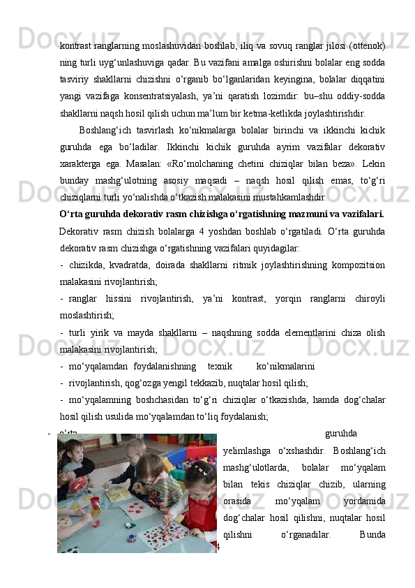kontrast  ranglarning moslashuvidan boshlab, iliq va sovuq ranglar jilosi  (ottenok)
ning turli uyg‘unlashuviga qadar. Bu vazifani amalga oshirishni bolalar eng sodda
tasviriy   shakllarni   chizishni   o‘rganib   bo‘lganlaridan   keyingina,   bolalar   diqqatini
yangi   vazifaga   konsentratsiyalash,   ya’ni   qaratish   lozimdir:   bu–shu   oddiy-sodda
shakllarni naqsh hosil qilish uchun ma’lum bir ketma-ketlikda joylashtirishdir.  
Boshlang‘ich   tasvirlash   ko‘nikmalarga   bolalar   birinchi   va   ikkinchi   kichik
guruhda   ega   bo‘ladilar.   Ikkinchi   kichik   guruhda   ayrim   vazifalar   dekorativ
xarakterga   ega.   Masalan:   «Ro‘molchaning   chetini   chiziqlar   bilan   beza».   Lekin
bunday   mashg‘ulotning   asosiy   maqsadi   –   naqsh   hosil   qilish   emas,   to‘g‘ri
chiziqlarni turli yo‘nalishda o‘tkazish malakasini mustahkamlashdir. 
O‘rta guruhda dekorativ rasm chizishga o‘rgatishning mazmuni va vazifalari.
Dekorativ   rasm   chizish   bolalarga   4   yoshdan   boshlab   o‘rgatiladi.   O‘rta   guruhda
dekorativ rasm chizishga o‘rgatishning vazifalari quyidagilar:
- chizikda,   kvadratda,   doirada   shakllarni   ritmik   joylashtirishning   kompozitsion
malakasini rivojlantirish;  
- ranglar   hissini   rivojlantirish,   ya’ni   kontrast,   yorqin   ranglarni   chiroyli
moslashtirish; 
- turli   yirik   va   mayda   shakllarni   –   naqshning   sodda   elementlarini   chiza   olish
malakasini rivojlantirish; 
- mo‘yqalamdan  foydalanishning  texnik  ko‘nikmalarini 
- rivojlantirish, qog‘ozga yengil tekkazib, nuqtalar hosil qilish; 
- mo‘yqalamning   boshchasidan   to‘g‘ri   chiziqlar   o‘tkazishda,   hamda   dog‘chalar
hosil qilish usulida mo‘yqalamdan to‘liq foydalanish; 
- o‘rta   guruhda   dekorativ   rasm   chizishning   kompozitsion   vazifasi   tayyor   shakllarni
yelimlashga   o‘xshashdir.   Boshlang‘ich
mashg‘ulotlarda,   bolalar   mo‘yqalam
bilan   tekis   chiziqlar   chizib,   ularning
orasida   mo‘yqalam   yordamida
dog‘chalar   hosil   qilishni,   nuqtalar   hosil
qilishni   o‘rganadilar.   Bunda
24 
