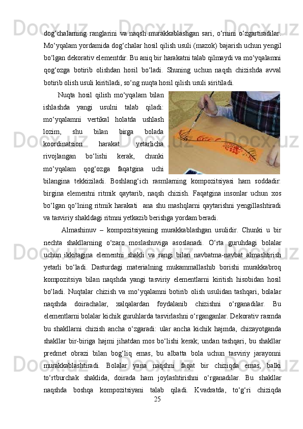 dog‘chalarning   ranglarini   va   naqsh   murakkablashgan   sari,   o‘rnini   o‘zgartiradilar.
Mo‘yqalam yordamida dog‘chalar hosil qilish usuli (mazok) bajarish uchun yengil
bo‘lgan dekorativ elementdir. Bu aniq bir harakatni talab qilmaydi va mo‘yqalamni
qog‘ozga   botirib   olishdan   hosil   bo‘ladi.   Shuning   uchun   naqsh   chizishda   avval
botirib olish usuli kiritiladi, so‘ng nuqta hosil qilish usuli  к iritiladi. 
Nuqta   hosil   qilish   mo‘yqalam   bilan
ishlashda   yangi   usulni   talab   qiladi:
mo‘yqalamni   vertikal   holatda   ushlash
lozim,   shu   bilan   birga   bolada
koordinatsion   harakat   yetarlicha
rivojlangan   bo‘lishi   kerak,   chunki
mo‘yqalam   qog‘ozga   faqatgina   uchi
bilangina   tekkiziladi.   Boshlang‘ich   rasmlarning   kompozitsiyasi   ham   soddadir:
birgina   elementni   ritmik   qaytarib,   naqsh   chizish.   Faqatgina   insonlar   uchun   xos
bo‘lgan   qo‘lning   ritmik   harakati     ana   shu   mashqlarni   qaytarishni   yengillashtiradi
va tasviriy shakldagi ritmni yetkazib berishga yordam beradi.  
Almashinuv   –   kompozitsiyaning   murakkablashgan   usulidir.   Chunki   u   bir
nechta   shakllarning   o‘zaro   moslashuviga   asoslanadi.   O‘rta   guruhdagi   bolalar
uchun   ikkitagina   elementni   shakli   va   rangi   bilan   navbatma-navbat   almashtirish
yetarli   bo‘ladi.   Dasturdagi   materialning   mukammallashib   borishi   murakkabroq
kompozitsiya   bilan   naqshda   yangi   tasviriy   elementlarni   kiritish   hisobidan   hosil
bo‘ladi.   Nuqtalar   chizish   va   mo‘yqalamni   botirib   olish   usulidan   tashqari,   bolalar
naqshda   doirachalar,   xalqalardan   foydalanib   chizishni   o‘rganadilar.   Bu
elementlarni bolalar kichik guruhlarda tasvirlashni o‘rganganlar. Dekorativ rasmda
bu   shakllarni   chizish   ancha   o‘zgaradi:   ular   ancha   kichik   hajmda,   chizayotganda
shakllar   bir-biriga   hajmi   jihatdan   mos   bo‘lishi   kerak;   undan   tashqari,   bu   shakllar
predmet   obrazi   bilan   bog‘liq   emas,   bu   albatta   bola   uchun   tasviriy   jarayonni
murakkablashtiradi.   Bolalar   yana   naqshni   faqat   bir   chiziqda   emas,   balki
to‘rtburchak   shaklida,   doirada   ham   joylashtirishni   o‘rganadilar.   Bu   shakllar
naqshda   boshqa   kompozitsiyani   talab   qiladi.   Kvadratda,   to‘g‘ri   chiziqda
25 
