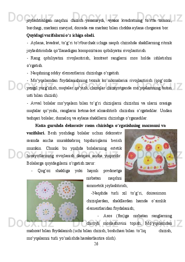 joylashtirilgan   naqshni   chizish   yaramaydi,   чунки   kvadratning   to‘rtta   tomoni,
burchagi, markazi mavjud; doirada esa markaz bilan chekka aylana chegarasi bor.  
Quyidagi vazifalarni o‘z ichiga oladi.
- Aylana, kvadrat, to‘g‘ri to‘rtburchak ichiga naqsh chizishda shakllarning ritmik
joylashtirishda qo‘llanadigan kompozitsion qobiliyatni rivojlantirish.  
- Rang   qobiliyatini   rivojlantirish,   kontrast   ranglarni   mos   holda   ishlatishni
o‘rgatish.  
- Naqshning oddiy elementlarini chizishga o‘rgatish. 
- Mo‘yqalamdan   foydalanishning   texnik   ko‘nikmalarini   rivojlantirish   (qog‘ozda
yengil yurg‘izish, nuqtalar qo‘yish, chiziqlar chizayotganda mo‘yqalamning butun
usti bilan chizish). 
- Avval   bolalar   mo‘yqalam   bilan   to‘g‘ri   chiziqlarni   chizishni   va   ularni   orasiga
nuqtalar   qo‘yishi,   ranglarni   ketma-ket   almashtirib   chizishni   o‘rgatadilar.   Undan
tashqari bolalar, dumaloq va aylana shakllarni chizishga o‘rganadilar.  
К atta   guruhda   dekorativ   rasm   chizishga   o‘rgatishning   mazmuni   va
vazifalari.   Besh   yoshdagi   bolalar   uchun   dekorativ
rasmda   ancha   murakkabroq   topshiriqlarni   berish
mumkin.   Chunki   bu   yoshda   bolalarning   estetik
hissiyotlarining   rivojlanish   darajasi   ancha   yuqoridir.
Bolalarga quyidagilarni o‘rgatish zarur:  
- Qog‘oz   shakliga   yoki   hajmli   predmetga
nisbatan   naqshni
simmetrik joylashtirish ;  
- Naqshda   turli   xil   to‘g‘ri,   doirasimon
chiziqlardan,   shakllardan   hamda   o‘simlik
elementlaridan foydalanish;  
- Asos   (fon)ga   nisbatan   ranglarning
chiroyli   moslashuvini   topish;   Mo‘yqalamdan
mahorat bilan foydalanish (uchi bilan chizish, boshchasi bilan  to‘liq   chizish,
mo‘yqalamni turli yo‘nalishda harakatlantira olish). 
26 