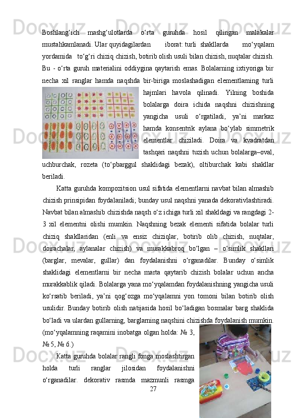 Boshlang‘ich   mashg‘ulotlarda   o‘rta   guruhda   hosil   qilingan   malakalar
mustahkamlanadi.  Ular quyidagilardan  iborat: turli  shakllarda   mo‘yqalam
yordamida  to‘g‘ri chiziq chizish, botirib olish usuli bilan chizish, nuqtalar chizish.
Bu   -   o‘rta   guruh   materialini   oddiygina   qaytarish   emas.   Bolalarning   ixtiyoriga   bir
necha   xil   ranglar   hamda   naqshda   bir-biriga   moslashadigan   elementlarning   turli
hajmlari   havola   qilinadi.   Yilning   boshida
bolalarga   doira   ichida   naqshni   chizishning
yangicha   usuli   o‘rgatiladi,   ya’ni   markaz
hamda   konsentrik   aylana   bo‘ylab   simmetrik
elementlar   chiziladi.   Doira   va   kvadratdan
tashqari   naqshni   tuzish   uchun   bolalarga–oval,
uchburchak,   rozeta   (to‘pbarggul   shaklidagi   bezak),   oltiburchak   kabi   shakllar
beriladi.  
Katta guruhda kompozitsion usul sifatida elementlarni navbat bilan almashib
chizish prinsipidan foydalaniladi; bunday usul naqshni yanada dekorativlashtiradi.
Navbat bilan almashib chizishda naqsh o‘z ichiga turli xil shakldagi va rangdagi 2-
3   xil   elementni   olishi   mumkin.   Naqshning   bezak   elementi   sifatida   bolalar   turli
chiziq   shakllaridan   (enli   va   ensiz   chiziqlar,   botirib   olib   chizish,   nuqtalar,
doirachalar,   aylanalar   chizish)   va   murakkabroq   bo‘lgan   –   o‘simlik   shakllari
(barglar,   mevalar,   gullar)   dan   foydalanishni   o‘rganadilar.   Bunday   o‘simlik
shaklidagi   elementlarni   bir   necha   marta   qaytarib   chizish   bolalar   uchun   ancha
murakkablik qiladi. Bolalarga yana mo‘yqalamdan foydalanishning yangicha usuli
ko‘rsatib   beriladi,   ya’ni   qog‘ozga   mo‘yqalamni   yon   tomoni   bilan   botirib   olish
usulidir.   Bunday   botirib   olish   natijasida   hosil   bo‘ladigan   bosmalar   barg   shaklida
bo‘ladi va ulardan gullarning, barglarning naqshini chizishda foydalanish mumkin.
(mo‘yqalamning raqamini inobatga olgan holda: № 3,
№ 5, № 6.)  
К atta guruhda bolalar rangli fonga moslashtirgan
holda   turli   ranglar   jilosidan   foydalanishni
o‘rganadilar.   d ekorativ   rasmda   mazmunli   rasmga
27 
