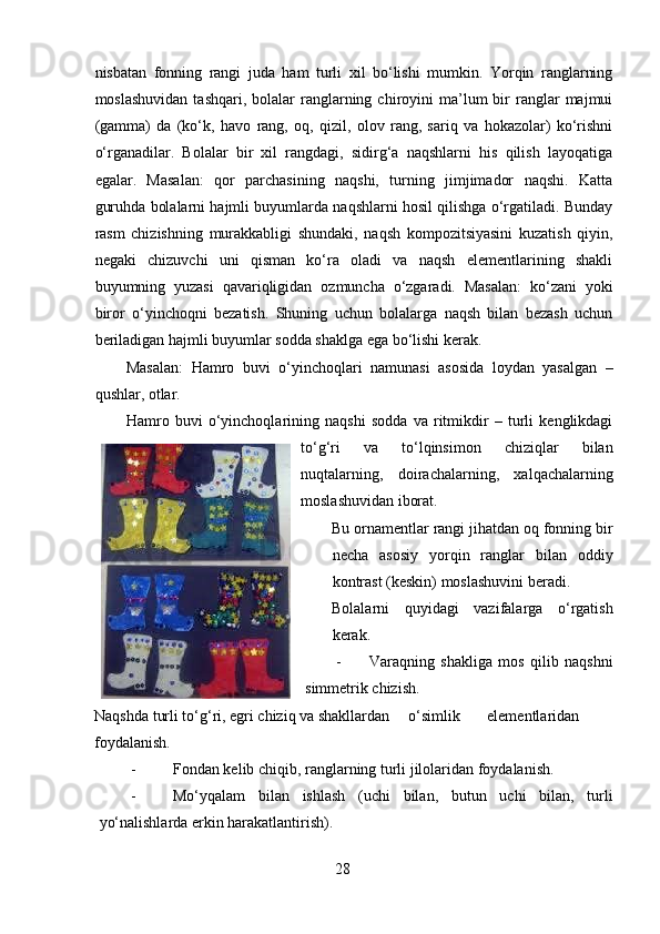 nisbatan   fonning   rangi   juda   ham   turli   xil   bo‘lishi   mumkin.   Yorqin   ranglarning
moslashuvidan   tashqari,  bolalar   ranglarning  chiroyini   ma’lum  bir   ranglar  majmui
(gamma)   da   (ko‘k,   havo   rang,   oq,   qizil,   olov   rang,   sariq   va   hokazolar)   ko‘rishni
o‘rganadilar.   Bolalar   bir   xil   rangdagi,   sidirg‘a   naqshlarni   his   qilish   layoqatiga
egalar.   Masalan:   qor   parchasining   naqshi,   turning   jimjimador   naqshi.   Katta
guruhda bolalarni hajmli buyumlarda naqshlarni hosil qilishga o‘rgatiladi. Bunday
rasm   chizishning   murakkabligi   shundaki,   naqsh   kompozitsiyasini   kuzatish   qiyin,
negaki   chizuvchi   uni   qisman   ko‘ra   oladi   va   naqsh   elementlarining   shakli
buyumning   yuzasi   qavariqligidan   ozmuncha   o‘zgaradi.   Masalan:   ko‘zani   yoki
biror   o‘yinchoqni   bezatish.   Shuning   uchun   bolalarga   naqsh   bilan   bezash   uchun
beriladigan hajmli buyumlar sodda shaklga ega bo‘lishi kerak.  
Masalan:   Hamro   buvi   o‘yinchoqlari   namunasi   asosida   loydan   yasalgan   –
qushlar, otlar. 
Hamro   buvi   o‘yinchoqlarining   naqshi   sodda   va   ritmikdir   –   turli   kenglikdagi
to‘g‘ri   va   to‘lqinsimon   chiziqlar   bilan
nuqtalarning,   doirachalarning,   xalqachalarning
moslashuvidan iborat. 
Bu ornamentlar rangi jihatdan oq fonning bir
necha   asosiy   yorqin   ranglar   bilan   oddiy
kontrast (keskin) moslashuvini beradi.  
Bolalarni   quyidagi   vazifalarga   o‘rgatish
kerak.  
- Varaqning   shakliga   mos   qilib   naqshni
simmetrik chizish.  
Naqshda turli to‘g‘ri, egri chiziq va shakllardan  o‘simlik  elementlaridan 
foydalanish.  
- Fondan kelib chiqib, ranglarning turli jilolaridan foydalanish.  
- Mo‘yqalam   bilan   ishlash   (uchi   bilan,   butun   uchi   bilan,   turli
yo‘nalishlarda erkin harakatlantirish).  
28 